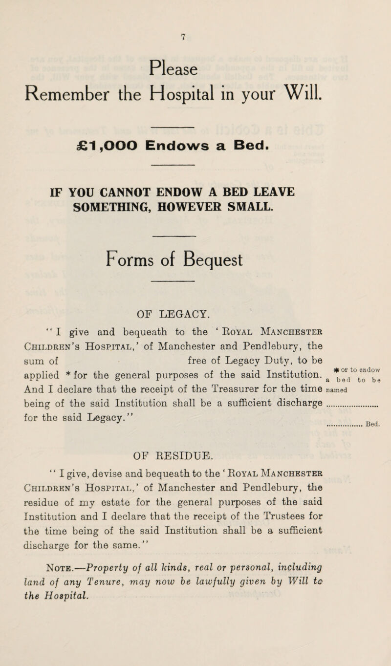 Please Remember the Hos pital in your Will. £1,000 Endows a Bed. IF YOU CANNOT ENDOW A BED LEAVE SOMETHING, HOWEVER SMALL. Forms of Bequest OF LEGACY. “I give and bequeath to the ‘Royal Manchester Children’s Hospital,’ of Manchester and Pendlebury, the sum of free of Legacy Duty, to be applied * for the general purposes of the said Institution. a d'bl And I declare that the receipt of the Treasurer for the time named being of the said Institution shall be a sufficient discharge. for the said Legacy.” b J .Bed. OF RESIDUE. ” I give, devise and bequeath to the ‘ Royal Manchester Children’s Hospital,’ of Manchester and Pendlebury, the residue of my estate for the general purposes of the said Institution and I declare that the receipt of the Trustees for the time being of the said Institution shall be a sufficient discharge for the same.” Note.—Property of all hinds, real or personal, including land of any Tenure, may now be lawfully given by Will to the Hospital.