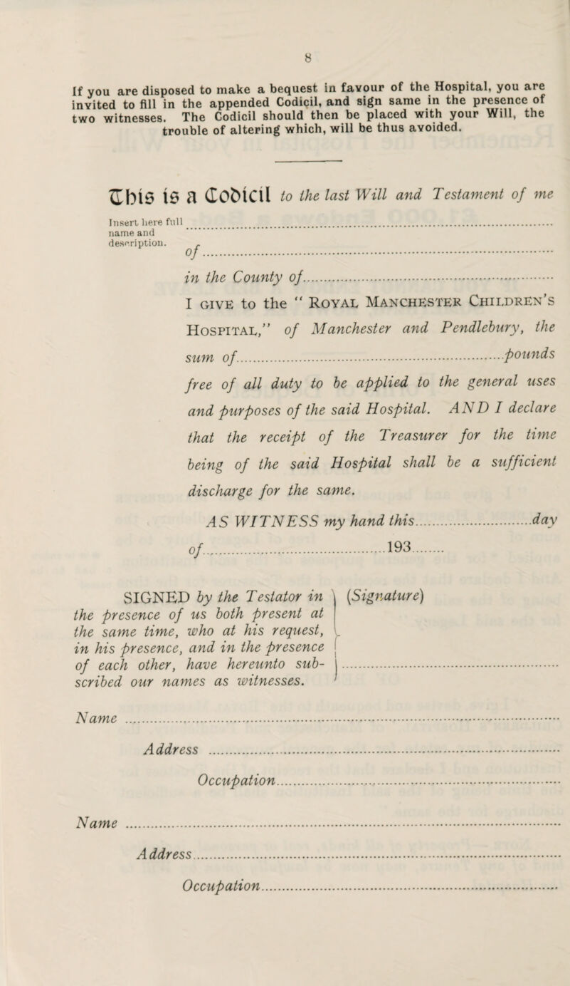 If you are disposed to make a bequest in favour of the Hospital, you are invited to fill in the appended Codicil, and sign same in the presence of two witnesses. The Codicil should then be placed with your Will, the trouble of altering which, will be thus avoided. Cbis is a (lobicd to the last Will and Testament of me Insert here full . name and description. . °f. in the County of. I GIVE to the “ Royal Manchester Children’s Hospital,” of Manchester and Pendlebury, the sum of..founds free of all duty to be applied to the general uses and purposes of the said Hospital. AND I declare that the receipt of the Treasurer for the time being of the said Hospital shall be a sufficient discharge for the same. AS WITNESS my hand this.day of.193. SIGNED by the Testator in the presence of us both present at the same tune, who at his request, in his presence, and in the presence of each other, have hereunto sub¬ scribed our names as witnesses. (Signature) Name Address Occupation Name A ddress Occupation
