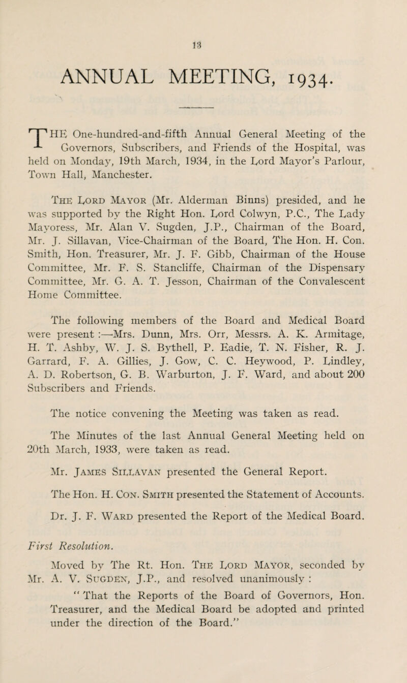 ANNUAL MEETING, 1934. HHE One-hundred-and-fifth Annual General Meeting of the Governors, Subscribers, and Friends of the Hospital, was held on Monday, 19th March, 1934, in the Lord Mayor's Parlour, Town Hall, Manchester. The Lord Mayor (Mr. Alderman Binns) presided, and he was supported by the Right Hon. Lord Colwyn, P.C., The Lady Mayoress, Mr. Alan V. Sugden, J.P., Chairman of the Board, Mr. J. Sillavan, Vice-Chairman of the Board, The Hon. H. Con. Smith, Hon. Treasurer, Mr. J. F. Gibb, Chairman of the House Committee, Mr. F. S. Stancliffe, Chairman of the Dispensary Committee, Mr. G. A. T. Jesson, Chairman of the Convalescent Home Committee. The following members of the Board and Medical Board were present :—-Mrs. Dunn, Mrs. Orr, Messrs. A. K. Armitage, H. T. Ashby, W. J. S. Bythell, P. Eadie, T. N. Fisher, R. J. Garrard, F. A. Gillies, J. Gow, C. C. Heywood, P. Lindley, A. D. Robertson, G. B. Warburton, J. F. Ward, and about 200 Subscribers and Friends. The notice convening the Meeting was taken as read. The Minutes of the last Annual General Meeting held on 20th March, 1933, were taken as read. Mr. James Sillavan presented the General Report. The Hon. H. Con. Smith presented the Statement of Accounts. Dr. J. F. Ward presented the Report of the Medical Board. First Resolution. Moved by The Rt. Hon. The Lord Mayor, seconded by Mr. A. V. Sugden, J.P., and resolved unanimously : “ That the Reports of the Board of Governors, Hon. Treasurer, and the Medical Board be adopted and printed under the direction of the Board.