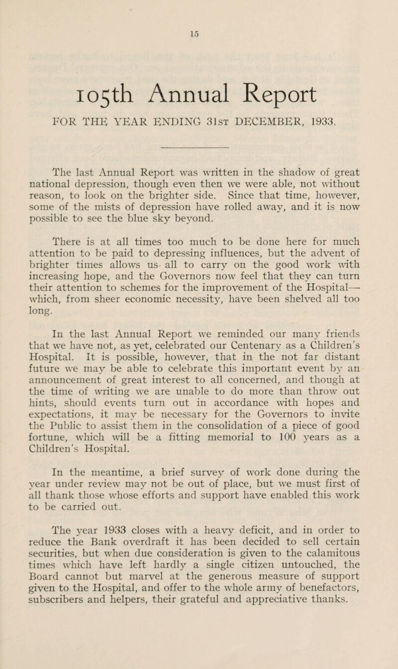 105th Annual Report FOR THE YEAR ENDING 31st DECEMBER, 1933. The last Annual Report was written in the shadow of great national depression, though even then we were able, not without reason, to look on the brighter side. Since that time, however, some of the mists of depression have rolled away, and it is now possible to see the blue sky beyond. There is at all times too much to be done here for much attention to be paid to depressing influences, but the advent of brighter times allows us all to carry on the good work with increasing hope, and the Governors now feel that they can turn their attention to schemes for the improvement of the Hospital— which, from sheer economic necessity, have been shelved all too long. In the last Annual Report we reminded our many friends that we have not, as yet, celebrated our Centenary as a Children's Hospital. It is possible, however, that in the not far distant future we may be able to celebrate this important event by an announcement of great interest to all concerned, and though at the time of writing we are unable to do more than throw out hints, should events turn out in accordance with hopes and expectations, it may be necessary for the Governors to invite the Public to assist them in the consolidation of a piece of good fortune, which will be a fitting memorial to 100 years as a Children's Hospital. In the meantime, a brief survey of work done during the year under review may not be out of place, but we must first of all thank those whose efforts and support have enabled this work to be carried out. The year 1933 closes with a heavy deficit, and in order to reduce the Bank overdraft it has been decided to sell certain securities, but when due consideration is given to the calamitous times which have left hardly a single citizen untouched, the Board cannot but marvel at the generous measure of support given to the Hospital, and offer to the whole army of benefactors, subscribers and helpers, their grateful and appreciative thanks.