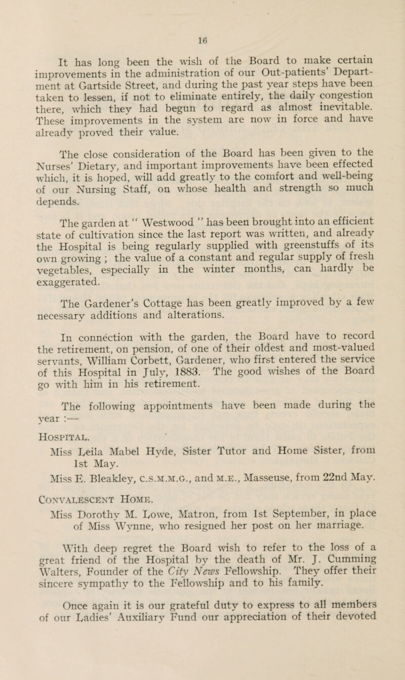 It has long been the wish of the Board to make certain improvements in the administration of our Out-patients Depart¬ ment at Gartside Street, and during the past year steps have been taken to lessen, if not to eliminate entirely, the daily congestion there, which they had begun to regard as almost inevitable. These improvements in the system are now in force and have already proved their value. The close consideration of the Board has been given to the Nurses’ Dietary, and important improvements have been effected which, it is hoped, will add greatly to the comfort and well-being of our Nursing Staff, on whose health and strength so much depends. The garden at  Westwood ” has been brought into an efficient state of cultivation since the last report was written, and already the Hospital is being regularly supplied with greenstuffs of its own growing ; the value of a constant and regular supply of fresh vegetables, especially in the winter months, can hardly be exaggerated. The Gardener’s Cottage has been greatly improved by a few necessary additions and alterations. In connection with the garden, the Board have to record the retirement, on pension, of one of their oldest and most-valued servants, William Corbett, Gardener, who first entered the service of this Hospital in July, 1883. The good wishes of the Board go with him in his retirement. The following appointments have been made during the year :— Hospital. Miss Leila Mabel Hyde, Sister Tutor and Home Sister, from 1st May. Miss E. Bleakley, c.s.m.m.g., and M.E., Masseuse, from 22nd May. Convalescent Home. Miss Dorothy M. Lowe, Matron, from 1st September, in place of Miss Wynne, who resigned her post on her marriage. With deep regret the Board wish to refer to the loss of a great friend of the Hospital by the death of Mr. J. Cumming Walters, Founder of the City News Fellowship. They offer their sincere sympathy to the Fellowship and to his family. Once again it is our grateful duty to express to all members of our Ladies’ Auxiliary Fund our appreciation of their devoted