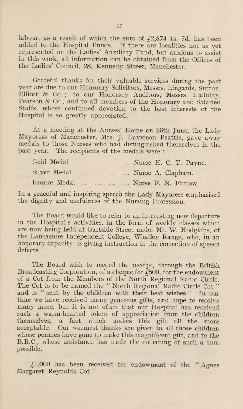 labour, as a result of which the sum of £2,874 Is. 7d. has been added to the Hospital Funds. If there are localities not as yet represented on the Fadies’ Auxiliary Fund, but anxious to assist in this work, all information can be obtained from the Offices of the Fadies’ Council, 28, Kennedy Street, Manchester. Grateful thanks for their valuable services during the past year are due to our Honorary Solicitors, Messrs. Fingards, Sutton, Elliott & Co. ; to our Honorary Auditors, Messrs. Halliday, Pearson & Co., and to all members of the Honorary and Salaried Staffs, whose continued devotion to the best interests of the Hospital is so greatly appreciated. At a meeting at the Nurses’ Home on 26th June, the Fady Mayoress of Manchester, Mrs. J. Davidson Peattie, gave away medals to those Nurses who had distinguished themselves in the past year. The recipients of the medals were :— Gold Medal . Nurse H. C. T. Payne. Silver Medal . Nurse A. Clapham. Bronze Medal . Nurse F. N. Farrow. In a graceful and inspiring speech the Fady Mayoress emphasised the dignity and usefulness of the Nursing Profession. The Board would like to refer to an interesting new departure in the Hospital’s activities, in the form of weekly classes which are now being held at Gartside Street under Mr. W. Hodgkins, of the Fancashire Independent College, Whalley Range, who, in an honorary capacity, is giving instruction in the correction of speech defects. The Board wish to record the receipt, through the British Broadcasting Corporation, of a cheque for £500, for the endowment of a Cot from the Members of the North Regional Radio Circle. The Cot is to be named the “ North Regional Radio Circle Cot ” and is ” sent by the children with their best wishes.” In our time we have received many generous gifts, and hope to receive many more, but it is not often that our Hospital has received such a warm-hearted token of appreciation from the children themselves, a fact which makes this gift all the more acceptable. Our warmest thanks are given to all those children whose pennies have gone to make this magnificent gift, and to the B.B.C., whose assistance has made the collecting of such a sum possible. £1,000 has been received for endowment of the “ Agnes Margaret Reynolds Cot.”