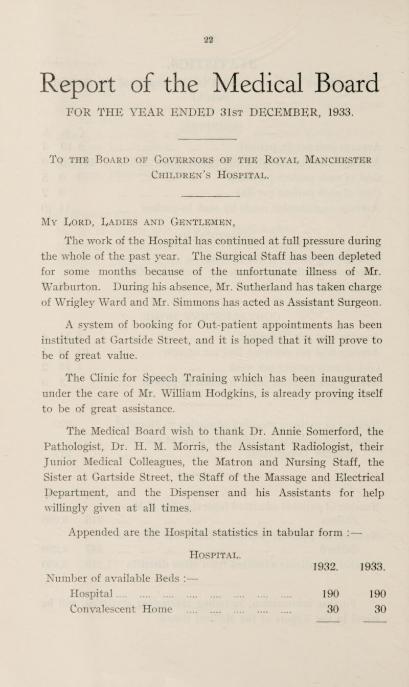 Report of the Medical Board FOR THE YEAR ENDED 31st DECEMBER, 1933. To the Board of Governors of the Royae Manchester Chiedren’s Hospitae. My Ford, Radies and Genteemen, The work of the Hospital has continued at full pressure during the whole of the past year. The Surgical Staff has been depleted for some months because of the unfortunate illness of Mr. Warburton. During his absence, Mr. Sutherland has taken charge of Wrigley Ward and Mr. Simmons has acted as Assistant Surgeon. A system of booking for Out-patient appointments has been instituted at Gartside Street, and it is hoped that it will prove to be of great value. The Clinic for Speech Training which has been inaugurated under the care of Mr. William Hodgkins, is already proving itself to be of great assistance. The Medical Board wish to thank Dr. Annie Somerford, the Pathologist, Dr. H. M. Morris, the Assistant Radiologist, their Junior Medical Colleagues, the Matron and Nursing Staff, the Sister at Gartside Street, the Staff of the Massage and Electrical Department, and the Dispenser and his Assistants for help willingly given at all times. Appended are the Hospital statistics in tabular form : — Hospitae. Number of available Beds :— Hospital. Convalescent Home . 1932. 1933. 190 190 30 30