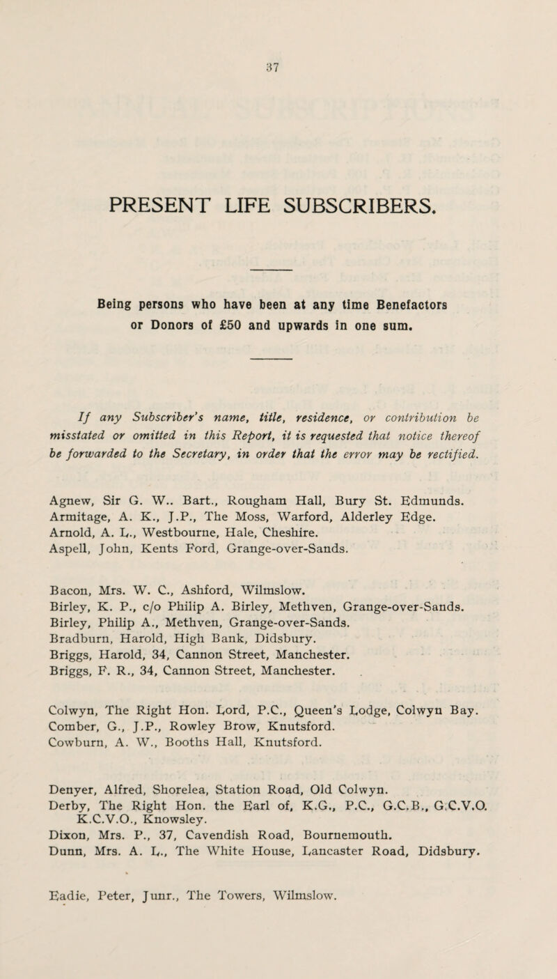 PRESENT LIFE SUBSCRIBERS. Being persons who have been at any time Benefactors or Donors of £50 and upwards in one sum. If any Subscriber’s name, title, residence, or contribution be misstated or omitted in this Report, it is requested that notice thereof be forwarded to the Secretary, in order that the error may be rectified. Agnew, Sir G. W.. Bart., Rougham Hall, Bury St. Edmunds. Armitage, A. K., J.P., The Moss, Warford, Alderley Edge. Arnold, A. E., Westbourne, Hale, Cheshire. Aspell, John, Kents Ford, Grange-over-Sands. Bacon, Mrs. W. C., Ashford, Wilmslow. Birley, K. P., c/o Philip A. Birley, Methven, Grange-over-Sands. Birley, Philip A., Methven, Grange-over-Sands. Bradburn, Harold, High Bank, Didsbury. Briggs, Harold, 34, Cannon Street, Manchester. Briggs, F. R., 34, Cannon Street, Manchester. Colwyn, The Right Hon. Eord, P.C., Queen's Eodge, Colwyn Bay. Comber, G., J.P., Rowley Brow, Knutsford. Cowburn, A. W., Booths Hall, Knutsford. Denyer, Alfred, Shorelea, Station Road, Old Colwyn. Derby, The Right Hon. the Earl of, K.G., P.C., G.C.B., G.C.V.O. K.C.V.O., Knowsley. Dixon, Mrs. P., 37, Cavendish Road, Bournemouth. Dunn, Mrs. A. E., The White House, Lancaster Road, Didsbury. Eadie, Peter, Junr., The Towers, Wilmslow.