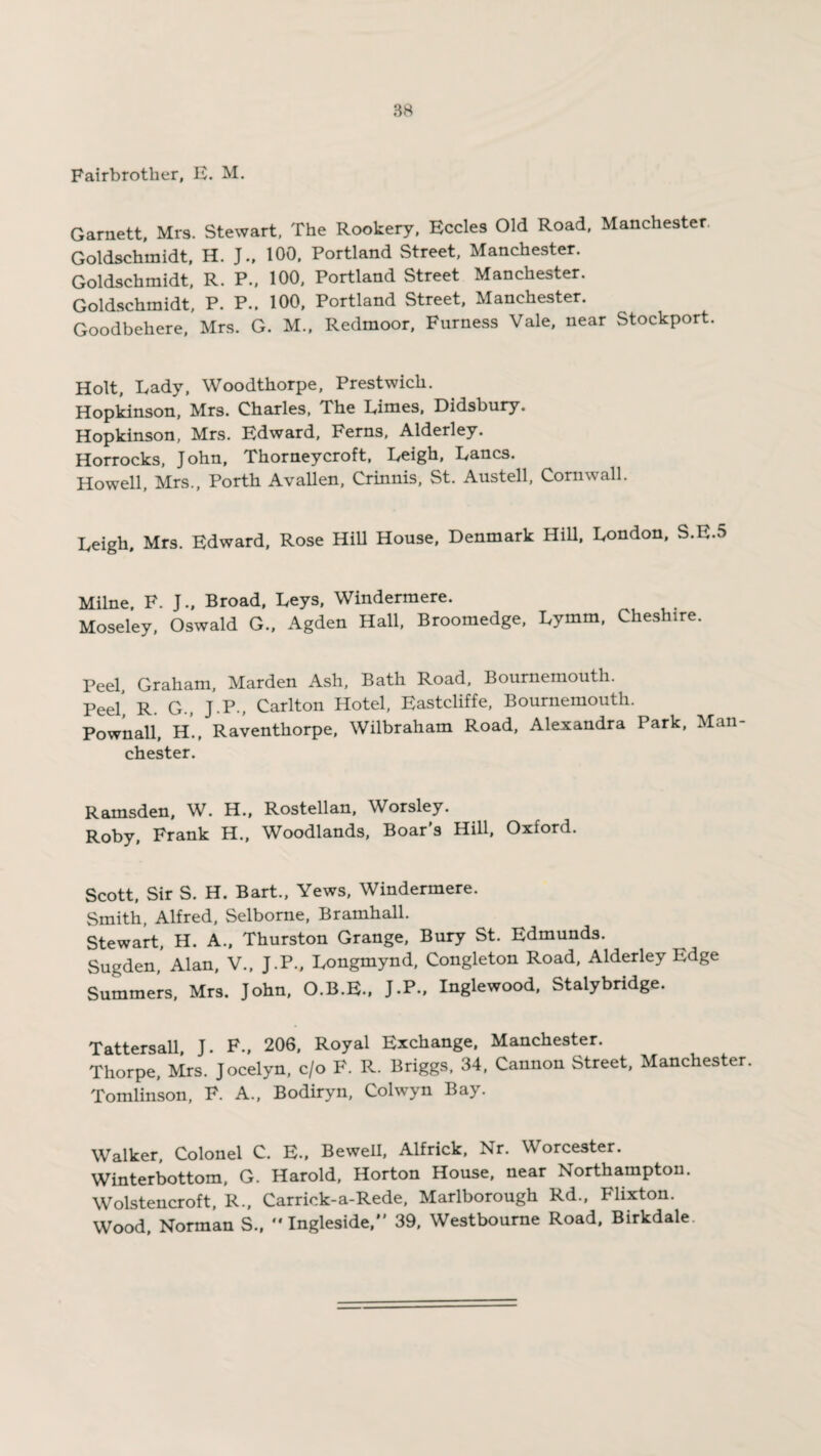 Fairbrotlier, E. M. Garnett, Mrs. Stewart, The Rookery, Eccles Old Road, Manchester. Goldschmidt, H. J., 100, Portland Street, Manchester. Goldschmidt, R. P., 100, Portland Street Manchester. Goldschmidt, P. P.. 100, Portland Street, Manchester. Goodbehere, Mrs. G. M., Redmoor, Furness Vale, near Stockport. Holt, Lady, Woodthorpe, Prestwich. Hopkinson, Mrs. Charles, The Limes, Didsbury. Hopkinson, Mrs. Edward, Ferns, Alderley. Horrocks, John, Thorneycroft, Leigh, Lancs. Howell, Mrs., Porth Avallen, Crinnis, St. Austell, Cornwall. Leigh, Mrs. Edward, Rose Hill House, Denmark Hill, London, S.E.5 Milne. F. J., Broad, Leys, Windermere. Moseley, Oswald G., Agden Hall, Broomedge, Lymm, Cheshire. Peel, Graham, Marden Ash, Bath Road, Bournemouth. Peel r. G., J.P., Carlton Hotel, Eastcliffe, Bournemouth. Pownall, H., Raventhorpe, Wilbraham Road, Alexandra Park, Man Chester. Ramsden, W. H., Rostellan, Worsley. Roby, Frank H., Woodlands, Boar's Hill, Oxford. Scott, Sir S. H. Bart., Yews, Windermere. Smith, Alfred, Selborne, Bramhall. Stewart, H. A., Thurston Grange, Bury St. Edmunds. Sugden,’ Alan, V., J.P., Longmynd, Congleton Road, Alderley Edge Summers, Mrs. John, O.B.E., J-P-. Inglewood, Stalybridge. Tattersall, J. F., 206, Royal Exchange, Manchester. Thorpe, Mrs. Jocelyn, c/o F. R. Briggs, 34, Cannon Street, Manchester. Tomlinson, F. A., Bodiryn, Colwyn Bay. Walker, Colonel C. E., Bewell, Alfrick, Nr. Worcester. Winterbottom, G. Harold, Horton House, near Northampton. Wolstencroft, R., Carriek-a-Rede, Marlborough Rd., Flixton. Wood, Norman S., “Ingleside, 39, Westbourne Road, Birkdale.