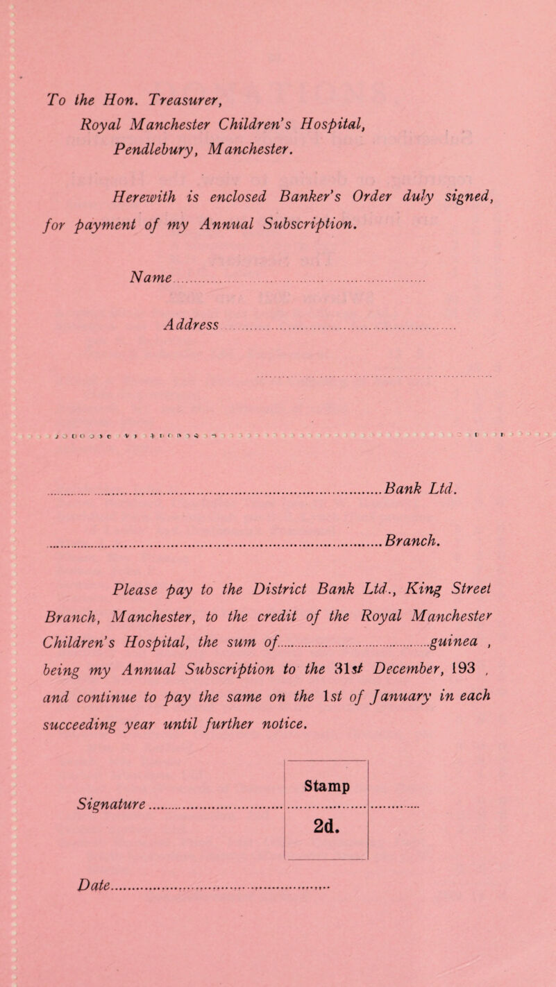 To the Hon. Treasurer, Royal Manchester Children s Hospital, Pendlebury, Manchester. Herewith is enclosed Banker's Order duly signed, for payment of my Annual Subscription. Name. A ddress . j ii j)c v » i « r» ■» -5 Bank Ltd. Branch. Please pay to the District Bank Ltd., King Street Branch, Manchester, to the credit of the Royal Manchester Children s Hospital, the sum of..guinea , being my Annual Subscription to the 31$/ December, 193 , and continue to pay the same on the 1st of January in each succeeding year until further notice. Signature Stamp 2d. Date