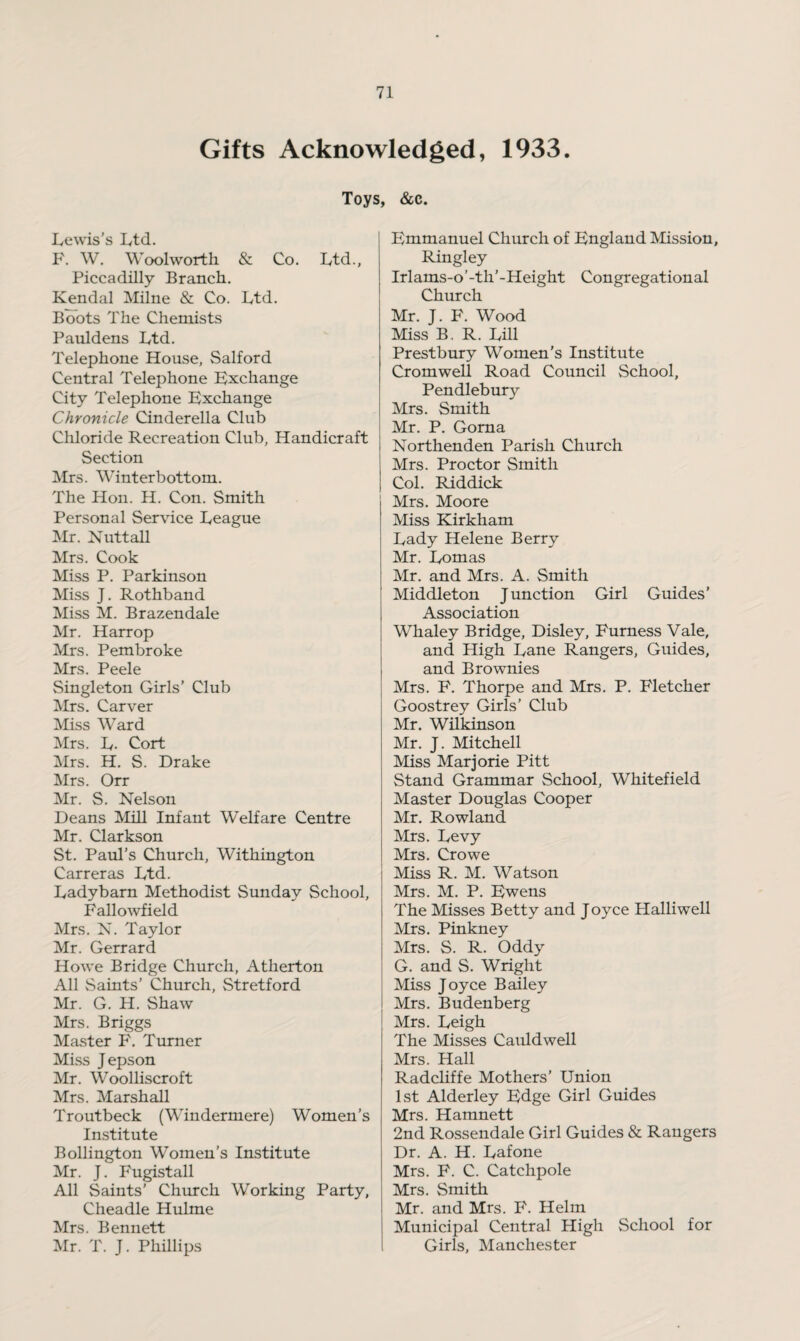 Gifts Acknowledged, 1933. Toys, &c. Lewis's Ltd. F. W. Woolworth & Co. Ltd., Piccadilly Branch. Kendal Milne & Co. Ltd. Boots The Chemists Pauldens Ltd. Telephone House, Salford Central Telephone Exchange City Telephone Exchange Chronicle Cinderella Club Chloride Recreation Club, Handicraft Section Mrs. Winterbottom. The Hon. H. Con. Smith Personal Service League Mr. Nuttall Mrs. Cook Miss P. Parkinson Miss J. Rothband Miss M. Brazendale Mr. Harr op Mrs. Pembroke Mrs. Peele Singleton Girls’ Club Mrs. Carver Miss Ward Mrs. L- Cort Mrs. H. S. Drake Mrs. Orr Mr. S. Nelson Deans Mill Infant Welfare Centre Mr. Clarkson St. Paul’s Church, Withington Carreras Ltd. Ladybarn Methodist Sunday School, Fallowfield Mrs. N. Taylor Mr. Gerrard Howe Bridge Church, Atherton All Saints’ Church, Stretford Mr. G. H. Shaw Mrs. Briggs Master F. Turner Miss Jepson Mr. Woolliscroft Mrs. Marshall Troutbeck (Windermere) Women’s Institute Bollington Women’s Institute Mr. J. Fugistall All Saints’ Church Working Party, Cheadle Hulme Mrs. Bennett Mr. T. J. Phillips Emmanuel Church of England Mission, Ringley Irlams-o’-th’-Height Congregational Church Mr. J. F. Wood Miss B. R. Lill Prestbury Women’s Institute Cromwell Road Council School, Pendlebury Mrs. Smith Mr. P. Gorna Northenden Parish Church Mrs. Proctor Smith Col. Riddick Mrs. Moore Miss Kirkham Lady Helene Berry Mr. Lomas Mr. and Mrs. A. Smith Middleton Junction Girl Guides’ Association Whaley Bridge, Disley, Furness Vale, and High Lane Rangers, Guides, and Brownies Mrs. F. Thorpe and Mrs. P. Fletcher Goostrey Girls’ Club Mr. Wilkinson Mr. J. Mitchell Miss Marjorie Pitt Stand Grammar School, Whitefield Master Douglas Cooper Mr. Rowland Mrs. Levy Mrs. Crowe Miss R. M. Watson Mrs. M. P. Ewens The Misses Betty and Joyce Halliwell Mrs. Pinkney Mrs. S. R. Oddy G. and S. Wright Miss Joyce Bailey Mrs. Budenberg Mrs. Leigh The Misses Cauldwell Mrs. Hall Radcliffe Mothers' Union 1st Alderley Edge Girl Guides Mrs. Hamnett 2nd Rossendale Girl Guides & Rangers Dr. A. H. Lafone Mrs. F. C. Catchpole Mrs. Smith Mr. and Mrs. F. Helm Municipal Central High School for Girls, Manchester
