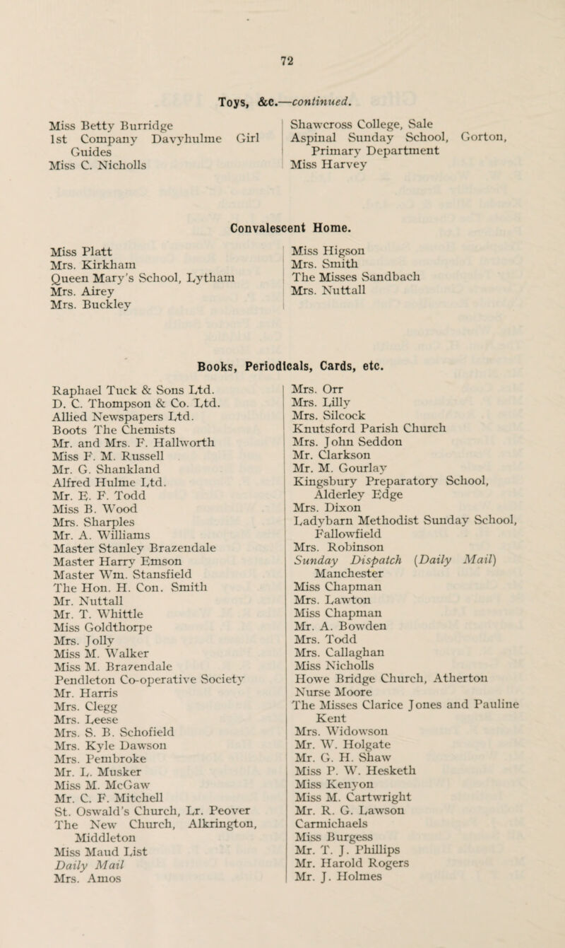 Toys, &c.—continued. Miss Betty Burridge 1st Company Davyhulme Girl Guides Miss C. Nicholls Shawcross College, Sale Aspinal Sunday School, Gorton, Primary Department Miss Harvey Convalescent Home. Miss Platt Mrs. Kirkham Queen Mary’s School, Lytham Mrs. Airey Mrs. Buckley Miss Higson Mrs. Smith The Misses Sandbach Mrs. Nuttall Books, Periodicals, Cards, etc. Raphael Tuck & Sons Ltd. D. C. Thompson & Co. Ltd. Allied Newspapers Ltd. Boots The Chemists Mr. and Mrs. F. Hallworth Miss F. M. Russell Mr. G. Shankland Alfred Hulme Ltd. Mr. E. F. Todd Miss B. Wood Mrs. Sharpies Mr. A. Williams Master Stanley Brazendale Master Harry Emson Master Wm. Stansfield The Hon. H. Con. Smith Mr. Nuttall Mr. T. Whittle Miss Goldthorpe Mrs. Jolly Miss M. Walker Miss M. Brazendale Pendleton Co-operative Society Mr. Harris Mrs. Clegg Mrs. Leese Mrs. S. B. Schofield Mrs. Kyle Dawson Mrs. Pembroke Mr. L. Musker Miss M. McGaw Mr. C. F. Mitchell St. Oswald’s Church, Lr. Peover The New Church, Alkrington, Middleton Miss Maud List Daily Mail Mrs. Amos | Mrs. Orr Mrs. Lilly I Mrs. Silcock Knutsford Parish Church Mrs. J ohn Seddon Mr. Clarkson Mr. M. Gourlay Kingsbury Preparatory School, Alderley Edge Mrs. Dixon Ladybarn Methodist Sunday School, P'allowfield Mrs. Robinson Sunday Dispatch (Daily Mail) Manchester Miss Chapman Mrs. Lawton Miss Chapman Mr. A. Bowden Mrs. Todd Mrs. Callaghan Miss Nicholls Howe Bridge Church, Atherton Nurse Moore The Misses Clarice J ones and Pauline Kent Mrs. Widowson Mr. W. Holgate Mr. G. H. Shaw Miss P. W. Hesketh Miss Kenyon Miss M. Cartwright Mr. R. G. Lawson Carmichaels Miss Burgess Mr. T. J. Phillips Mr. Harold Rogers Mr. J. Holmes