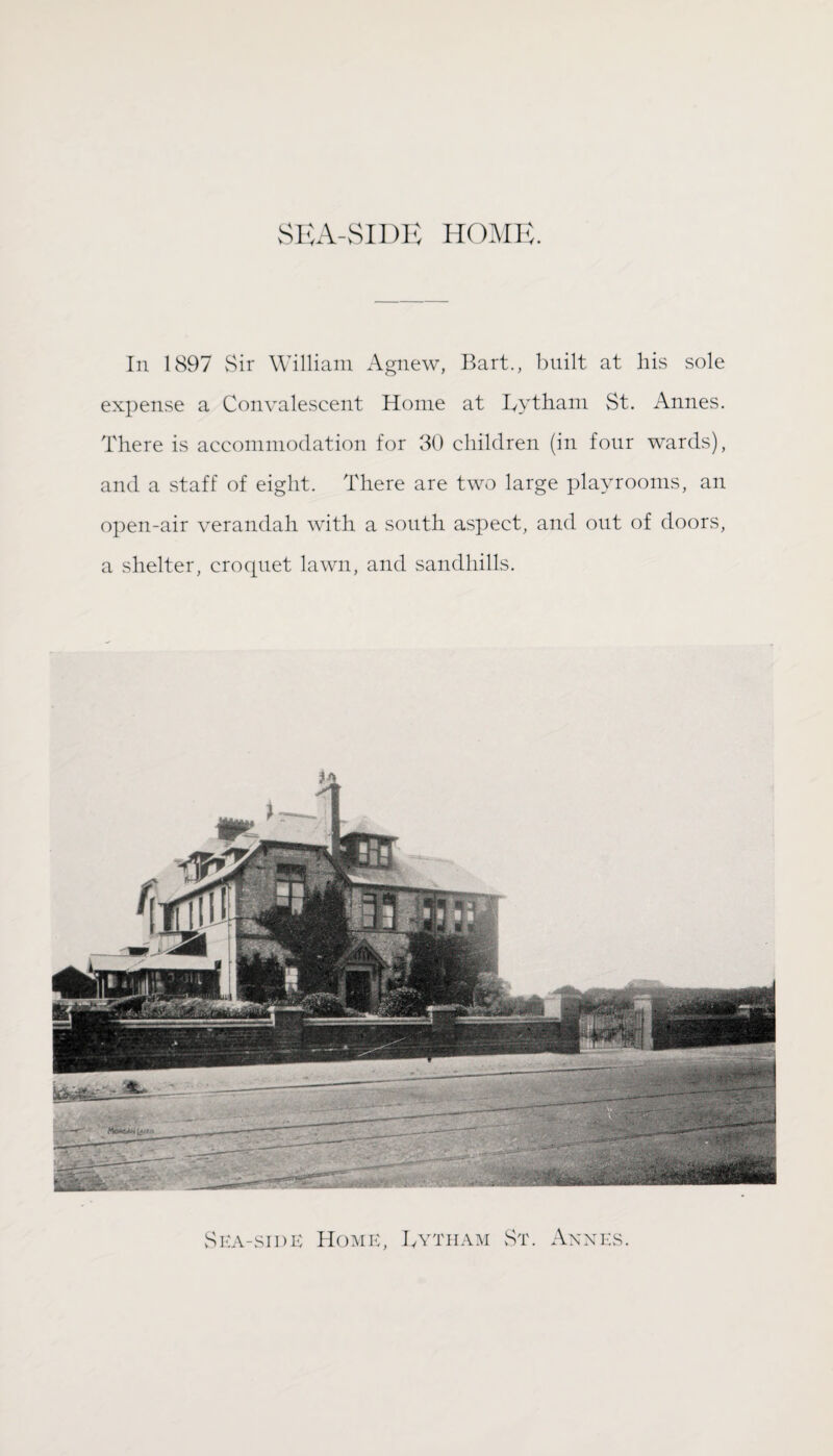 SEA-SIDE HOME. In 1897 Sir William Agnew, Bart., built at his sole expense a Convalescent Home at Lytham St. Annes. There is accommodation for 30 children (in four wards), and a staff of eight. There are two large playrooms, an open-air verandah with a south aspect, and out of doors, a shelter, crocpiet lawn, and sandhills. Sea-side Home, Lytham St. Annes.