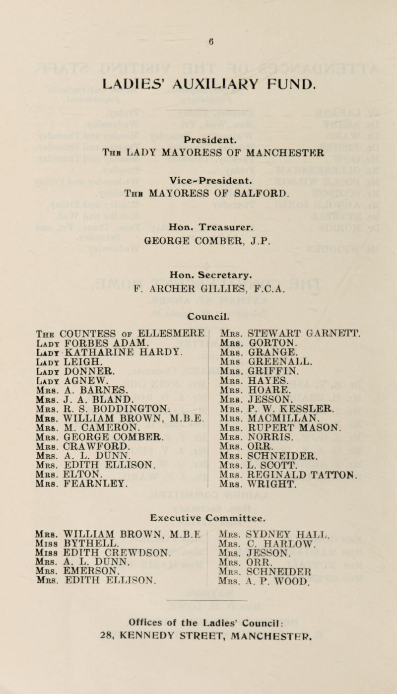 LADIES’ AUXILIARY FUND. President. Thb LADY MAYORESS OF MANCHESTER Vice-President. Thh MAYORESS OF SALFORI). Hon. Treasurer. GEORGE COMBER, J.P. Hon. Secretary. F. ARCHER GILLIES, F.C.A. Council. The COUNTESS of ELLESMERE Lady FORBES ADAM. Lady KATHARINE HARDY. Lady LEIGH. Lady DONNER. Lady AGNEW. Mrs. A. BARNES. Mrs. J. A. BLAND. Mrs. R. S. BODDINGTON. Mrs. WILLIAM BROWN, M.B.E. Mrs. M. CAMERON. Mrs. GEORGE COMBER. Mrs. CRAWFORD. Mrs. A. L. DUNN. Mrs. EDITH ELLISON. Mrs. ELTON. Mrs. FEARNLEY. Mrs. STEWART GARNETT. Mrs. GORTON. Mrs. GRANGE. Mrs GREENALL. Mrs. GRIFFIN. Mrs. HAYES. Mrs. HOARE. Mrs. JESSON. Mrs. P. W. KESSLER. Mrs. MACMILLAN. Mrs. RUPERT MASON. Mrs. NORRIS. Mrs. ORR. Mrs. SCHNEIDER. Mrs. L. SCOTT. Mrs. REGINALD TATTON. Mrs. WRIGHT. Executive Committee. Mrs. WILLIAM BROWN, M.B.E Miss BYTHELL. Miss EDITH CREWDSON. Mrs. A. L. DUNN. Mrs. EMERSON. Mrs. EDITH ELLISON. Mrs. SYDNEY HALL. Mrs. C. HARLOW. Mrs. JESSON. Mrs. ORR. Mrs. SCHNEIDER Mrs. A. P. WOOD. Offices of the Ladies’ Council: 28, KENNEDY STREET, MANCHESTER.