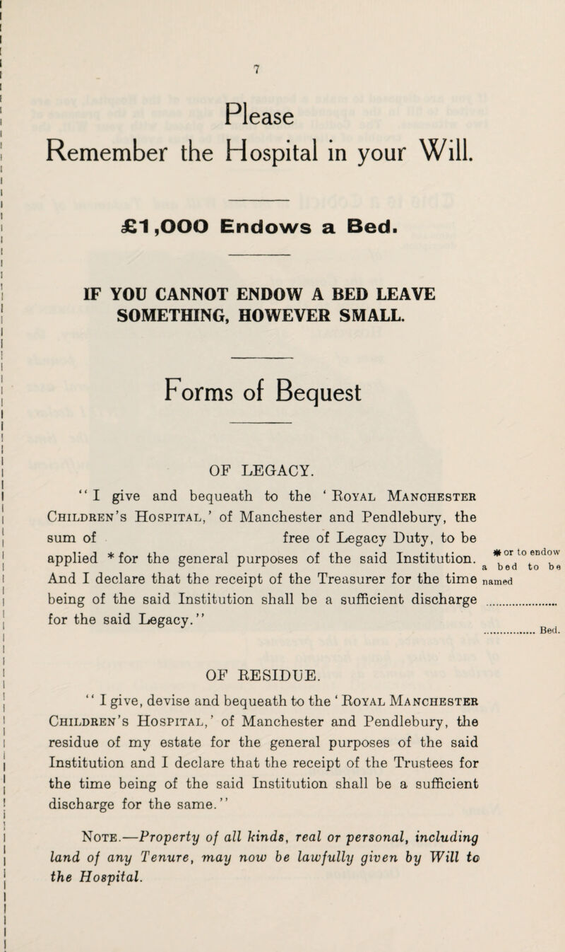 Please Remember the Hos pital in your Will. £1,000 Endows a Bed. IF YOU CANNOT ENDOW A BED LEAVE SOMETHING, HOWEVER SMALL. Forms of Bequest OF LEGACY. “ I give and bequeath to the 4 Royal Manchester Children’s Hospital,’ of Manchester and Pendlebury, the sum of free of Legacy Duty, to be applied * for the general purposes of the said Institution. And I declare that the receipt of the Treasurer for the time named being of the said Institution shall be a sufficient discharge . for the said Legacy.” MM or to eEdow a bed to be Bed. OF RESIDUE. 44 I give, devise and bequeath to the 4 Royal Manchester Children’s Hospital,’ of Manchester and Pendlebury, the residue of my estate for the general purposes of the said Institution and I declare that the receipt of the Trustees for the time being of the said Institution shall be a sufficient discharge for the same.” Note.—Property of all kinds, real or personal, including land of any Tenure, may now be lawfully given by Will to the Hospital.