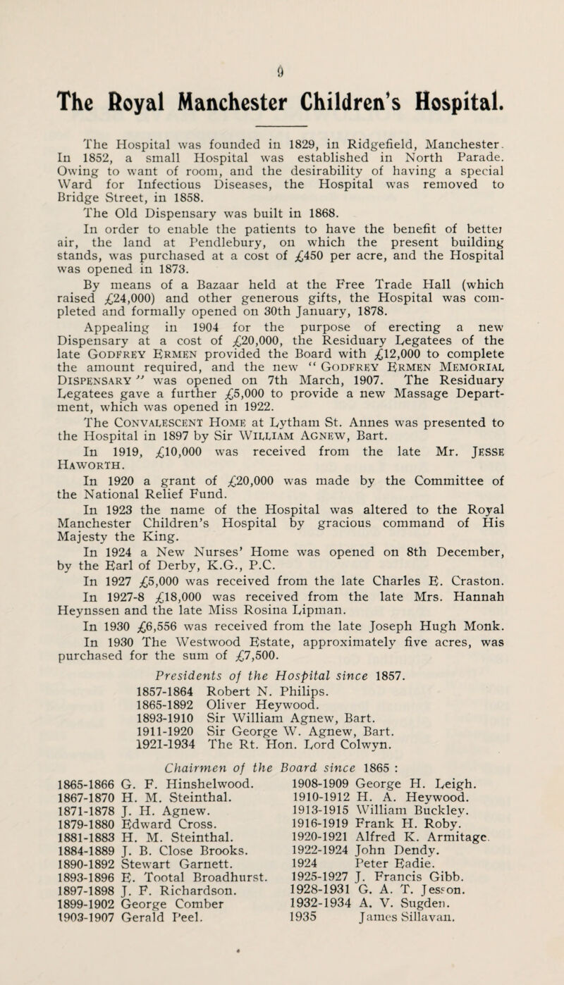 The Hospital was founded in 1829, in Ridgefield, Manchester. In 1852, a small Hospital was established in North Parade. Owing to want of room, and the desirability of having a special Ward for Infectious Diseases, the Hospital was removed to Bridge Street, in 1858. The Old Dispensary was built in 1868. In order to enable the patients to have the benefit of bettei air, the land at Pendlebury, on which the present building stands, was purchased at a cost of ^450 per acre, and the Hospital was opened in 1873. By means of a Bazaar held at the Free Trade Hall (which raised ,£24,000) and other generous gifts, the Hospital was com¬ pleted and formally opened on 30th January, 1878. Appealing in 1904 for the purpose of erecting a new Dispensary at a cost of ^20,000, the Residuary Legatees of the late Godfrey Ermen provided the Board with ;£12,000 to complete the amount required, and the new “ Godfrey Ermen Memorial Dispensary ” was opened on 7th March, 1907. The Residuary Legatees gave a further ^5,000 to provide a new Massage Depart¬ ment, which was opened in 1922. The Convalescent Home at Lytham St. Annes was presented to the Hospital in 1897 by Sir William Agnew, Bart. In 1919, ^10,000 was received from the late Mr. JESSE Haworth. In 1920 a grant of ^20,000 was made by the Committee of the National Relief Fund. In 1923 the name of the Hospital was altered to the Royal Manchester Children’s Hospital by gracious command of His Majesty the King. In 1924 a New Nurses’ Home was opened on 8th December, by the Earl of Derby, K.G., P.C. In 1927 ^5,000 was received from the late Charles E. Craston. In 1927-8 ^18,000 was received from the late Mrs. Hannah Heynssen and the late Miss Rosina Lipman. In 1930 £6,556 was received from the late Joseph Hugh Monk. In 1930 The Westwood Estate, approximately five acres, was purchased for the sum of ^7,500. Presidents of the Hospital since 1857. 1857-1864 Robert N. Philips. 1865-1892 Oliver Heywood. 1893-1910 Sir William Agnew, Bart. 1911-1920 Sir George W. Agnew, Bart. 1921-1934 The Rt. Hon. Lord Colwyn. Chairmen of the Board since 1865 : 1908-1909 George H. Leigh. 1910-1912 H. A. Heywood. 1865-1866 G. F. Hinshelwood. 1867-1870 H. M. Steinthal. 1871-1878 J. H. Agnew. 1879-1880 Edward Cross. 1881-1883 H. M. Steinthal. 1884-1889 J. B. Close Brooks. 1890-1892 Stewart Garnett. 1893-1896 E. Tootal Broadhurst. 1897-1898 J. F. Richardson. 1899-1902 George Comber 1903-1907 Gerald Peel. 1913-1915 William Buckley. 1916-1919 Frank PI. Roby. 1920-1921 Alfred K. Armitagc 1922-1924 John Dendy. 1924 Peter Eadie. 1925-1927 J. Francis Gibb. 1928-1931 G. A. T. Jesson. 1932-1934 A. V. Sugden. 1935 James Sillavan.