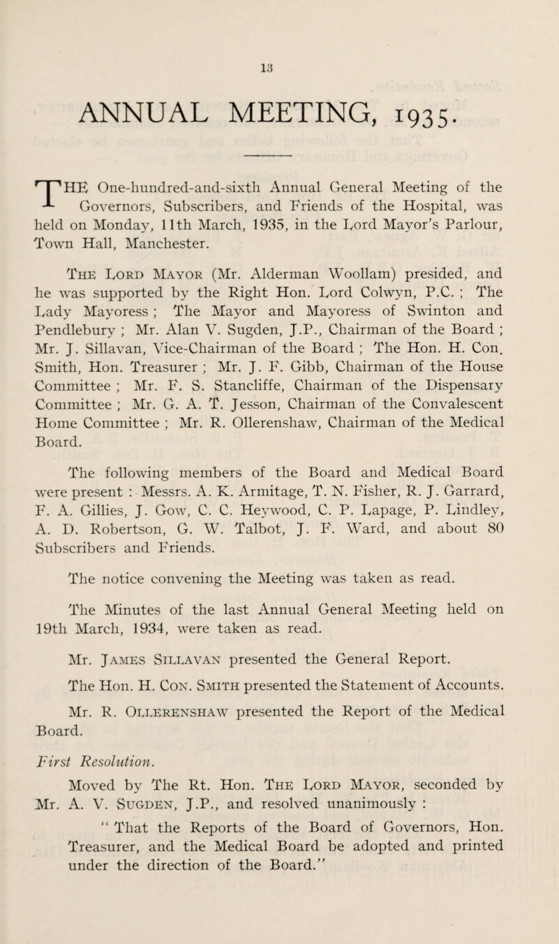 ANNUAL MEETING, 1935. * I 'HE One-hundred-and-sixth Annual General Meeting of the Governors, Subscribers, and Friends of the Hospital, was held on Monday, 11th March, 1935, in the Lord Mayor’s Parlour, Town Hall, Manchester. The Lord Mayor (Mr. Alderman Woollam) presided, and he was supported by the Right Hon. Lord Colwyn, P.C. ; The Lady Mayoress; The Mayor and Mayoress of Swinton and Pendlebury ; Mr. Alan V. Sugden, J.P., Chairman of the Board ; Mr. J. Sillavan, Vice-Chairman of the Board ; The Hon. H. Con. Smith, Hon. Treasurer ; Mr. J. F. Gibb, Chairman of the House Committee ; Mr. F. S. Stancliffe, Chairman of the Dispensary Committee ; Mr. G. A. T. Jesson, Chairman of the Convalescent Home Committee ; Mr. R. Ollerenshaw, Chairman of the Medical Board. The following members of the Board and Medical Board were present : Messrs. A. K. Armitage, T. N. Fisher, R. J. Garrard, F. A. Gillies, J. Gow, C. C. Hey wood, C. P. Lapage, P. Lindley, A. D. Robertson, G. W. Talbot, J. F. Ward, and about 80 Subscribers and Friends. The notice convening the Meeting was taken as read. The Minutes of the last Annual General Meeting held on 19th March, 1934, were taken as read. Mr. James Sieeavan presented the General Report. The Hon. H. Cox. Smith presented the Statement of Accounts. Mr. R. Ollerenshaw presented the Report of the Medical Board. First Resolution. Moved by The Rt. Hon. The Lord Mayor, seconded by Mr. A. V. Sugden, J.P., and resolved unanimously : “ That the Reports of the Board of Governors, Hon. Treasurer, and the Medical Board be adopted and printed under the direction of the Board.”