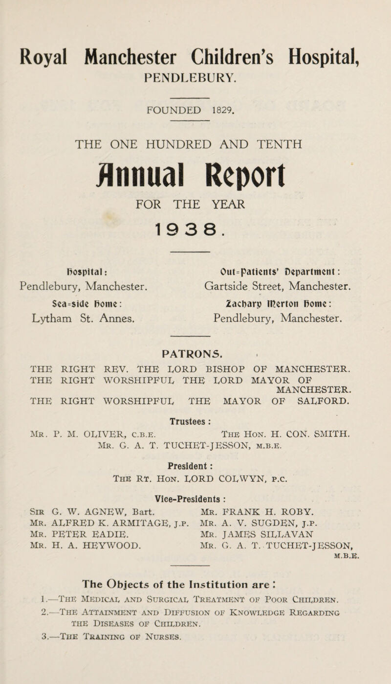 Royal Manchester Children’s Hospital, PENDLEBURY. FOUNDED 1829. THE ONE HUNDRED AND TENTH Annual Report FOR THE YEAR 1938. hospital: Pendlebury, Manchester. Sea-side Rome: Lytham St. Annes. Out-patients’ Department: Gartside Street, Manchester. Zacparp IHerton Rome: Pendlebury, Manchester. PATRONS. THE RIGHT REV. THE LORD BISHOP OF MANCHESTER. THE RIGHT WORSHIPFUL THE LORD MAYOR OF MANCHESTER. THE RIGHT WORSHIPFUL THE MAYOR OF SALFORD. Trustees : Mr. P. M. OLIVER, c.b.e. The Hon. H. CON. SMITH. Mr. G. A. T. TUCHET-JESSON, m.b.e. President: The RT. Hon. LORD COLWYN, P.c. Vice-Presidents : Sir G. W. AGNEW. Bart. Mr. FRANK H. ROBY. Mr. ALFRED K. ARMITAGE, J.p. Mr. A. V. SUGDEN, j.p. Mr. PETER EADIE. Mr. JAMES SILLAVAN Mr. H. A. HEYWOOD. Mr. G. A. T. .TUCHET-JESSON, M.B.E. The Objects of the Institution are l 1. —The Medicae and Surgicae Treatment of Poor Chiedren. 2. —The Attainment and Diffusion of Knoweedge Regarding the Diseases of Chiedren. 3. —The Training of Nurses.