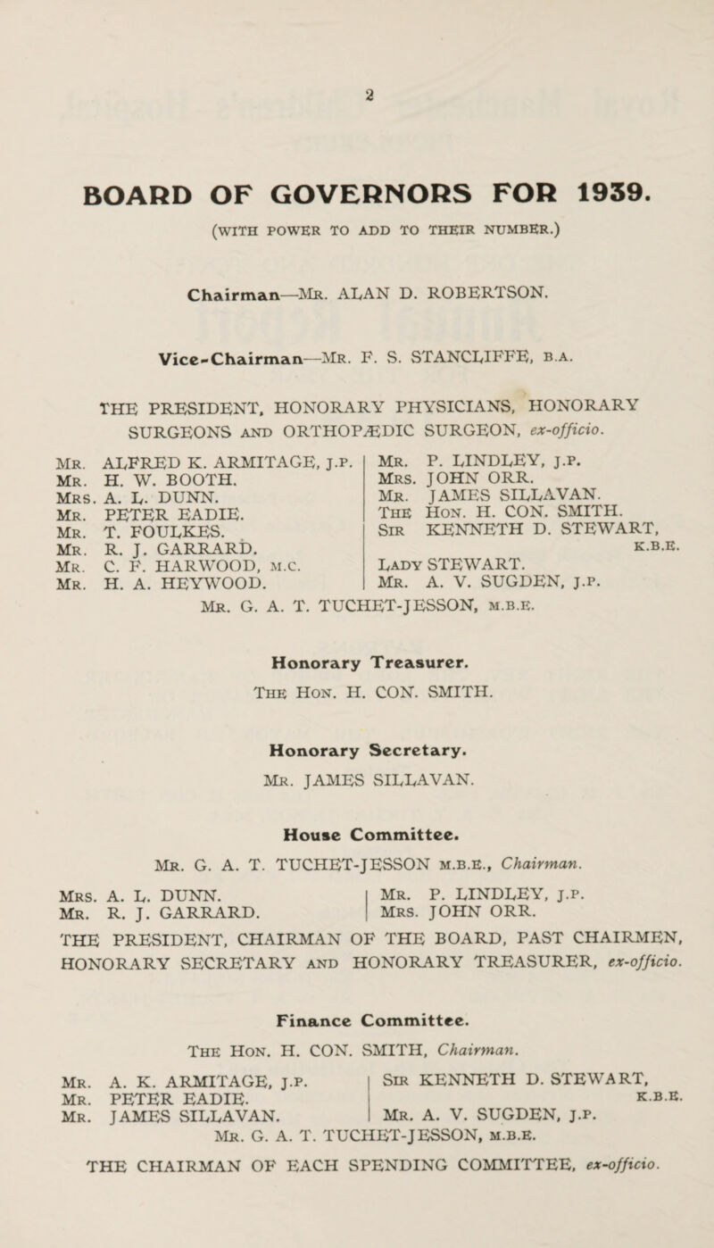 BOARD OF GOVERNORS FOR 1939. (with power to add to their number.) Chairman—Mr. ALAN D. ROBERTSON. Vice-Chairman—Mr. F. S. STANCLIFFE, b.a. THE PRESIDENT, HONORARY PHYSICIANS, HONORARY SURGEONS and ORTHOPAEDIC SURGEON, ex-officio. Mr. ALFRED K. ARMITAGE, J.p. Mr. H. W. BOOTH. Mrs. A. L- DUNN. Mr. PETER EADIE. Mr. T. FOULKES. Mr. R. J. GARRARD. Mr. C. F. HARWOOD, m.C. Mr. H. A. HEYWOOD. Mr. P. LINDLEY, j.p. Mrs. JOHN ORR. Mr. JAMES SILLAVAN. The Hon. H. CON. SMITH. Sir KENNETH D. STEWART, K.B.E. Lady STEWART. Mr. A. V. SUGDEN, j.p. Mr. G. A. T. TUCHET-JESSON, m.b.e. Honorary Treasurer. The Hon. H. CON. SMITH. Honorary Secretary. Mr. JAMES SILLAVAN. House Committee. Mr. G. A. T. TUCHET-JESSON m.b.E., Chairman. Mrs. A. L. DUNN. Mr. P. LINDLEY, j.p. Mr. R. J. GARRARD. Mrs. JOHN ORR. THE PRESIDENT, CHAIRMAN OF THE BOARD, PAST CHAIRMEN, HONORARY SECRETARY and HONORARY TREASURER, ex-officio. Finance Committee. The Hon. II. CON. SMITH, Chairman. Mr. Mr. Mr. A. K. ARMITAGE, J.p. PETER EADIE. JAMES SILLAVAN. Sir KENNETH D. STEWART, K.B.E. Mr. A. V. SUGDEN, j.p. Mr. G. A. T. TUCHET-JESSON, m.b.e. THE CHAIRMAN OF EACH SPENDING COMMITTEE, ex-officio.