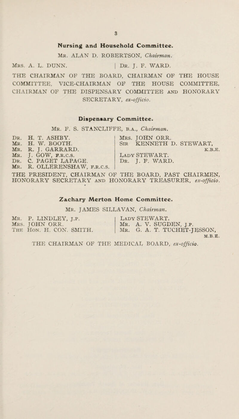 Nursing and Household Committee. Mr. ALAN D. ROBERTSON, Chairman. Mrs. A. L. DUNN. | Dr. J. F. WARD. THE CHAIRMAN OF THE BOARD, CHAIRMAN OF THE HOUSE COMMITTEE, VICE-CHAIRMAN OF THE HOUSE COMMITTEE, CHAIRMAN OF THE DISPENSARY COMMITTEE and HONORARY SECRETARY, ex-officio. Dispensary Committee. Mr. F. S. STANCLIFFE, b.a., Chairman. Dr. H. T. ASHBY. Mr. H. W. BOOTH. Mr. R. J. GARRARD. Mr. J. GOW, P.r.c.s. Dr. C. PAGET LAPAGE. Mr. R. OLLERENSHAW, p.r.c.s. Mrs. JOHN ORR. Sir KENNETH D. STEWART, g ^ Lady STEWART. Dr. J. F. WARD. THE PRESIDENT, CHAIRMAN OF THE BOARD, PAST CHAIRMEN, HONORARY SECRETARY and HONORARY TREASURER, ex-officio. Zachary Merton Home Committee. Mr. JAMES SILLAVAN, Chairman. Mr. P. L1NDLEY, j.p. Mrs. JOHN ORR. The Hon. H. CON. SMITH. Lady STEWART. Mr. A. V. SUGDEN, j.p. Mr. G. A. T. TUCHET-JESSON, M.B.E.