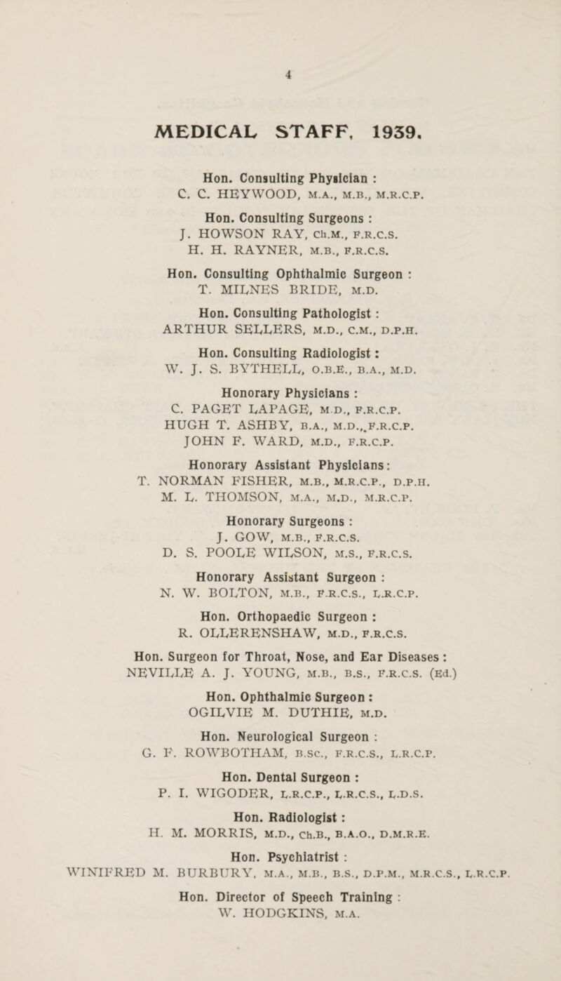 MEDICAL STAFF, 1939, Hon. Consulting Physician : C. C. HEYWOOD, M.A., M.B., M.R.C.P. Hon. Consulting Surgeons : J. HOWSON RAY, Ch.M., f.r.c.s. H. H. RAYNER, m.b., f.r.c.s. Hon. Consulting Ophthalmic Surgeon : T. MIENES BRIDE, m.d. Hon. Consulting Pathologist: ARTHUR SEEDERS, m.d., c.m., d.p.h. Hon. Consulting Radiologist: W. J. S. BYTHEEE, o.b.e., b.a., m.d. Honorary Physicians : C. PAGET EAPAGE, m.d., f.r.c.p. HUGH T. ASHBY, b.a., m.d.,.f.r.c.p. JOHN F. WARD, m.d., f.r.c.p. Honorary Assistant Physicians: T. NORMAN FISHER, m.b., m.r.c.p., d.p.ii. M. E. THOMSON, m.a., m.d., m.r.c.p. Honorary Surgeons : J. GOW, M.B., F.R.C.S. D. S. POOEE WIESON, m.s., f.r.c.s. Honorary Assistant Surgeon : N. W. BOETON, M.B., F.R.C.S., B.R.C.P. Hon. Orthopaedic Surgeon : R. OEEERENSHAW, m.d., f.r.c.s. Hon. Surgeon for Throat, Nose, and Ear Diseases : NEVIEEE A. J. YOUNG, m.b., b.s., f.r.c.s. (Ed.) Hon. Ophthalmic Surgeon : OGIEVIE M. DUTHIE, m.d. Hon. Neurological Surgeon : G. F. ROWBOTHAM, b.sc., f.r.c.s., e.R.c.p. Hon. Dental Surgeon : P. I. WIGODER, E.R.C.P., E-R.C.S., E.D.S. Hon. Radiologist: H. M. MORRIS, M.D., Ch.B., B.A.O., D.M.R.E. Hon. Psychiatrist : WINIFRED M. BURBURY, m.a., m.b., b.s., d.p.m., m.r.c.s., l.r.c.p. Hon. Director of Speech Training : W. HODGKINS, m.a.