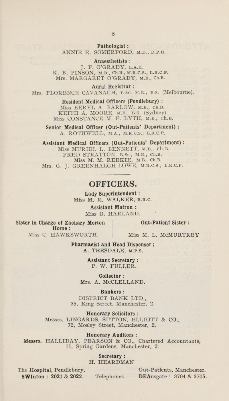 Pathologist: ANNIE E. SOMERFORD, m.d., d.p.h. Anaesthetists: J. F. O’GRADY, I/.a.h. K. B. PINSON, M.B., Ch.B., M.R.C.S., E.R.C.P. Mrs. MARGARET O’GRADY, m.b., Ch.B. Aural Registrar : Mrs. FLORENCE CAVANAGH, b.sc. m.b., b.s. (Melbourne). Resident Medical Officers (Pendlebury) : Miss BERYL A. BARLOW, m.b., ch.B. KEITH A. MOORE, m.b., b.s. (Sydney) Miss CONSTANCE M. F. LYTH, m.b., ch.B. Senior Medical Officer (Out-Patients* Department): A. ROTHWELL, m.a., m.r.c.s., E.R.c.p. Assistant Medical Officers (Out-Patients* Department): Miss MURIEL L. BENNETT, m.b., ch.B. FRED STRATTON, b.Sc., m.b., ch.B. Miss M. M. REEKIE, m.b., Ch.B. Mrs. G. J. GREENHALGH-LOWE, m.r.c.s., r.r.c.p. OFFICERS. Lady Superintendent: Miss M. R. WALKER, R.R.C. Assistant Matron : Miss B. HARLAND. Sister in Charge of Zachary Merton Home: Miss C. HAWKSWORTH. Out-Patient Sister : Miss M. L. McMURTREY Pharmacist and Head Dispenser: A. TEESDALE, m.p.s. Assistant Secretary : P. W. FULLER. Collector : Mrs. a. McClelland. Bankers : DISTRICT BANK LTD., 35, King Street, Manchester, 2. Honorary Solicitors : Messrs. LINGARDS, SUTTON, ELLIOTT & CO., 72, Mosley Street, Manchester, 2. Honorary Auditors : Messrs. HALLIDAY, PEARSON & CO., Chartered Accountants, 11, Spring Gardens, Manchester, 2. Secretary : H. HEARDMAN The Hospital, Pendlebury, Out-Patients, Manchester. SWInton : 2021 & 2022. Telephones DEAnsgate * 3704 & 3705.