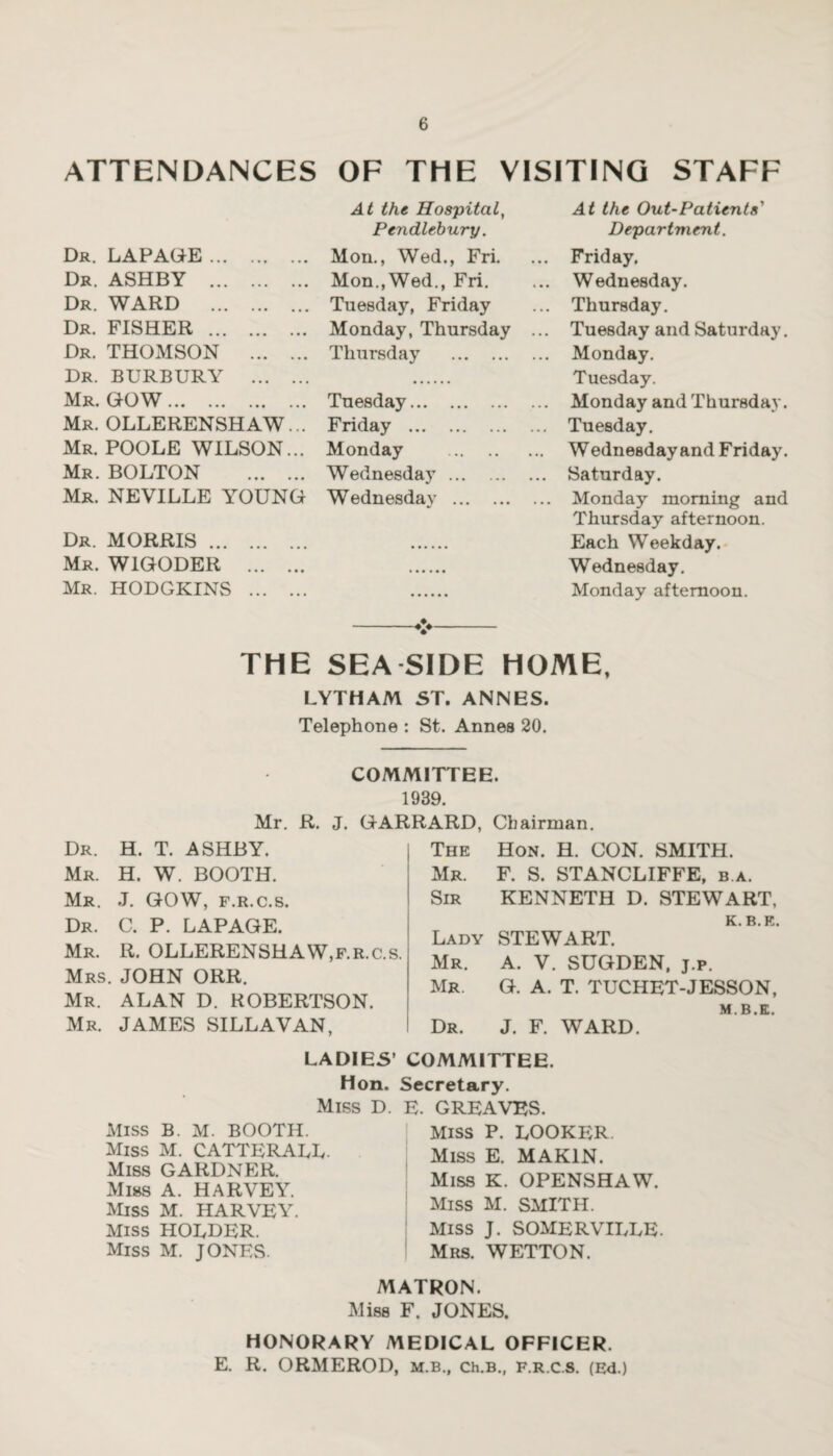 ATTENDANCES OF THE VISITING STAFF At the Hospital, At the Out-Patients' Pendlebury. Department. Dr. LAPAGE. Mon., Wed., Fri. ... Friday. Dr. ASHBY . Mon.,Wed., Fri. ... Wednesday. Dr. WARD . Tuesday, Friday ... Thursday. Dr. FISHER . Monday, Thursday ... Tuesday and Saturday. Dr. THOMSON . Thursday . Monday. Dr. BURBURY . . Tuesday. Mr. GOW. Tuesday. Monday and Thursday. Mr. OLLERENSHAW... Friday . Tuesday. Mr. POOLE WILSON... Monday . Wednesday and Friday. Mr. BOLTON . Wednesday. Saturday. Mr. NEVILLE YOUNG Wednesday . Monday morning and Thursday afternoon. Dr. MORRIS. . Each Weekday. Mr. W1GODER . . Wednesday. Mr. HODGKINS . . Monday afternoon. THE SEA SIDE HOME, LYTHAM ST. ANNES. Telephone : St. Annes 20. COMMITTEE. 1939. Mr. R. J. GARRARD, Chairman. Dr. H. T. ASHBY. Mr. H. W. BOOTH. Mr. J. GOW, f.r.c.s. Dr. C. P. LAPAGE. Mr. R. OLLERENSHAW,f.r.c.s. Mrs. JOHN ORR. Mr. ALAN D. ROBERTSON. Mr. JAMES SILLAVAN, The Hon. H. CON. SMITH. Mr. F. S. STANCLIFFE, b.a. Sir KENNETH D. STEWART, K R K Lady STEWART. Mr. A. V. SUGDEN, j.p. Mr. G. A. T. TUCHET-JESSON, Dr. J. F. WARD. M’B’K' LADIES’ COMMITTEE. Hon. Secretary. Miss D. E. GREAVES. Miss P. LOOKER. Miss E. MAK1N. Miss B. M. BOOTH. Miss M. CATTERALL- Miss GARDNER. Miss A. HARVEY. Miss M. HARVEY. Miss HOLDER. Miss M. JONES. Miss K. OPENSHAW. Miss M. SMITH. Miss J. SOMERVILLE. Mrs. WETTON. MATRON. Miss F. JONES. HONORARY MEDICAL OFFICER. E. R. ORMEROD, m.b., ch.B., f.r.c.s. (Ed.)