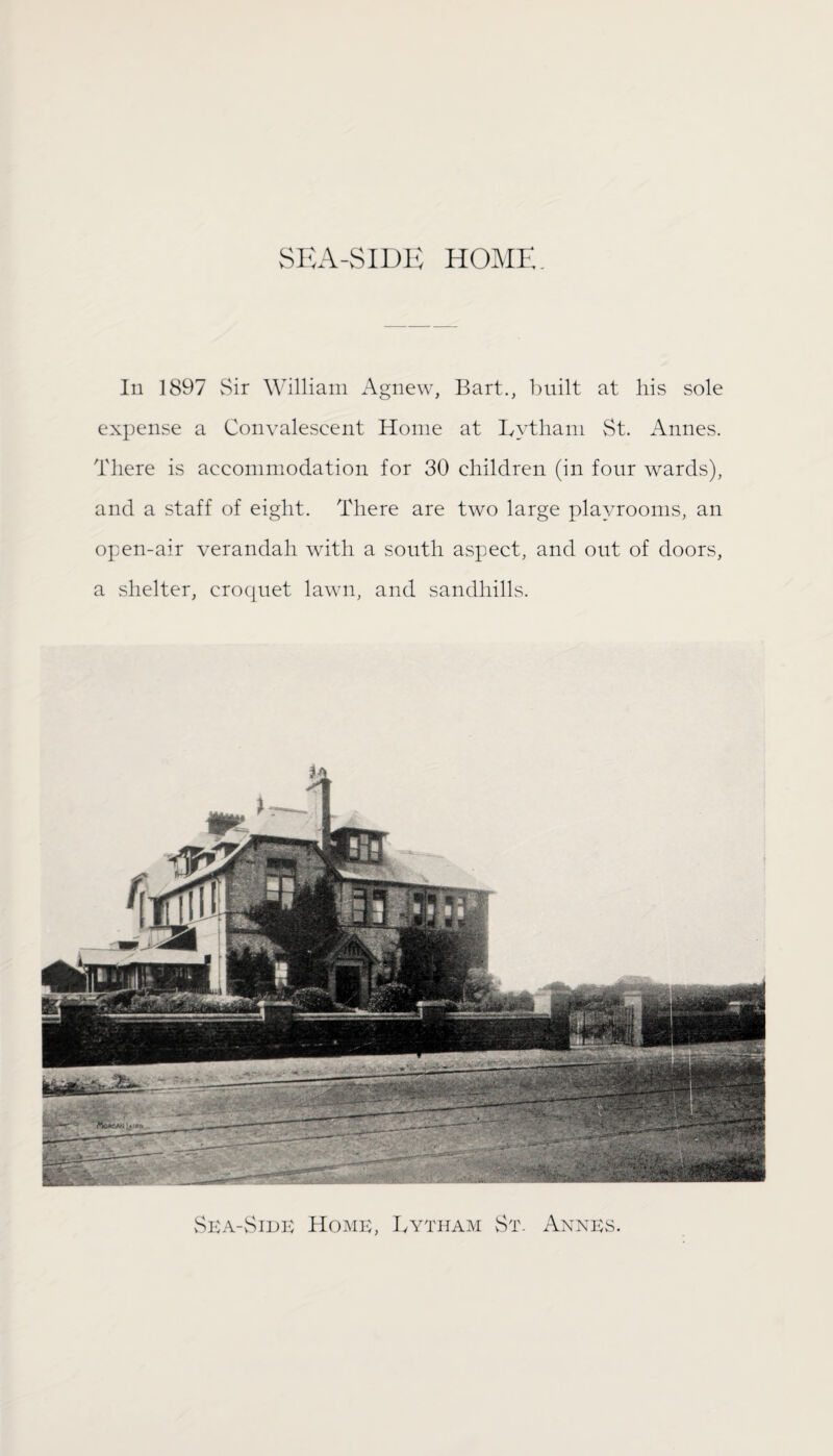 SEA-SIDE HOME. In 1897 Sir William Agnew, Bart., built at his sole expense a Convalescent Home at Lytham St. Annes. There is accommodation for 30 children (in four wards), and a staff of eight. There are two large playrooms, an open-air verandah with a south aspect, and out of doors, a shelter, croquet lawn, and sandhills. Sea-Side Home, Lytham St. Annes.