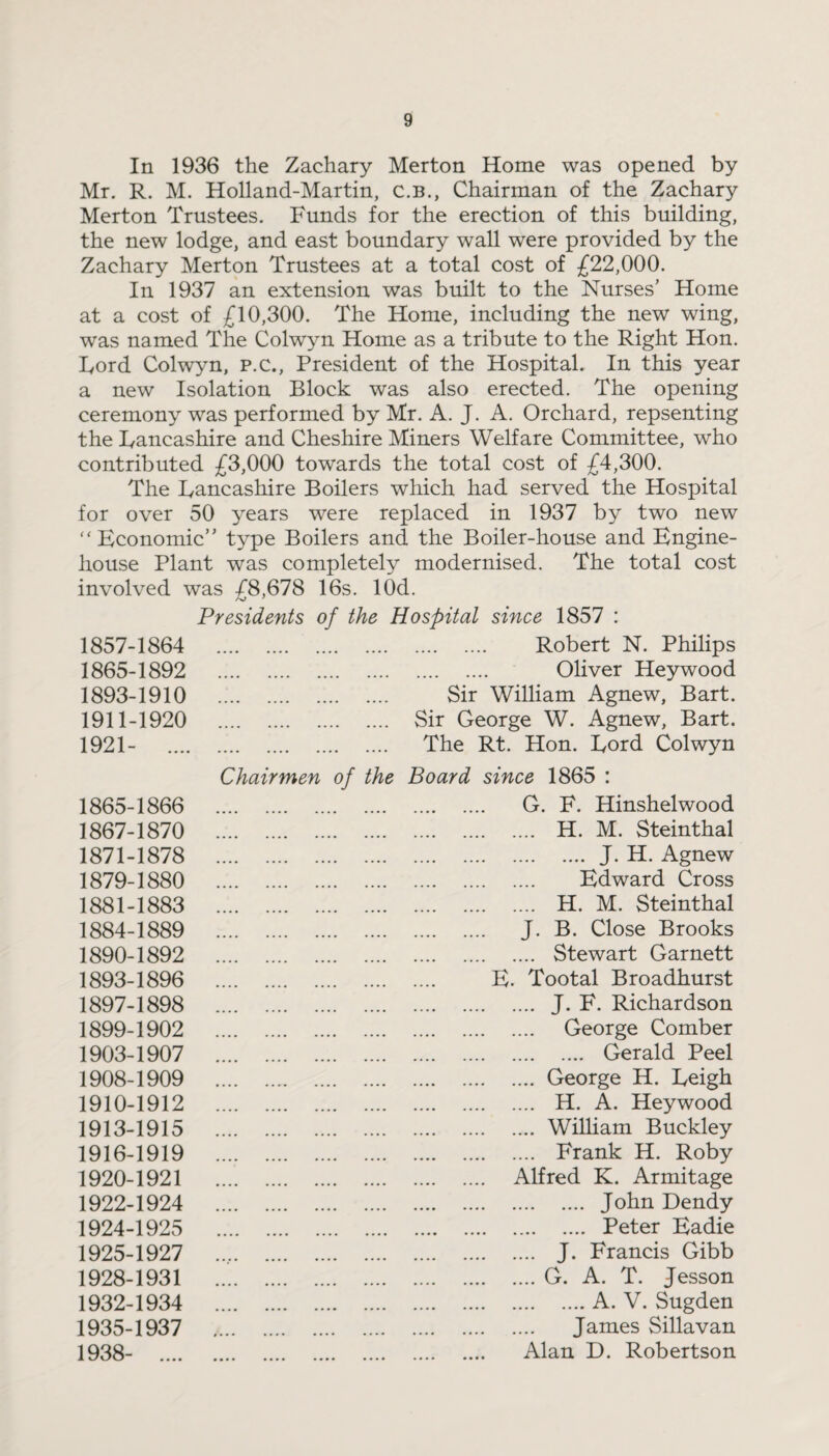 In 1936 the Zachary Merton Home was opened by Mr. R. M. Holland-Martin, C.B., Chairman of the Zachary Merton Trustees. Funds for the erection of this building, the new lodge, and east boundary wall were provided by the Zachary Merton Trustees at a total cost of £22,000. In 1937 an extension was built to the Nurses’ Home at a cost of £10,300. The Home, including the new wing, was named The Colwyn Home as a tribute to the Right Hon. Lord Colwyn, P.C., President of the Hospital. In this year a new Isolation Block was also erected. The opening ceremony was performed by Mr. A. J. A. Orchard, repsenting the Lancashire and Cheshire Miners Welfare Committee, who contributed £3,000 towards the total cost of £4,300. The Lancashire Boilers which had served the Hospital for over 50 years were replaced in 1937 by two new “ Economic” type Boilers and the Boiler-house and Engine- house Plant was completely modernised. The total cost involved was £8,678 16s. lOd. Presidents of the Hospital since 1857 : 1857-1864 . Robert N. Philips 1865-1892 . Oliver Heywood 1893-1910 . Sir William Agnew, Bart. 1911-1920 . Sir George W. Agnew, Bart. 1921- .... . The Rt. Hon. Lord Colwyn Chairmen of the Board since 1865 : 1865-1866 . G. F. Hinshelwood 1867-1870 . H. M. Steinthal 1871-1878 .J. H. Agnew 1879-1880 . Edward Cross 1881-1883 . H. M. Steinthal 1884-1889 . J. B. Close Brooks 1890-1892 . Stewart Garnett 1893-1896 . E. Tootal Broadhurst 1897-1898 . J. F. Richardson 1899-1902 . George Comber 1903-1907 . Gerald Peel 1908-1909 .George H. Leigh 1910-1912 . H. A. Heywood 1913-1915 .William Buckley 1916-1919 . Frank H. Roby 1920-1921 . Alfred K. Armitage 1922-1924 . John Dendy 1924-1925 . Peter Eadie 1925-1927 .. J. Francis Gibb 1928-1931 .G. A. T. Jesson 1932-1934 .A. V. Sugden 1935-1937 . James Sillavan 1938- .... . Alan D. Robertson