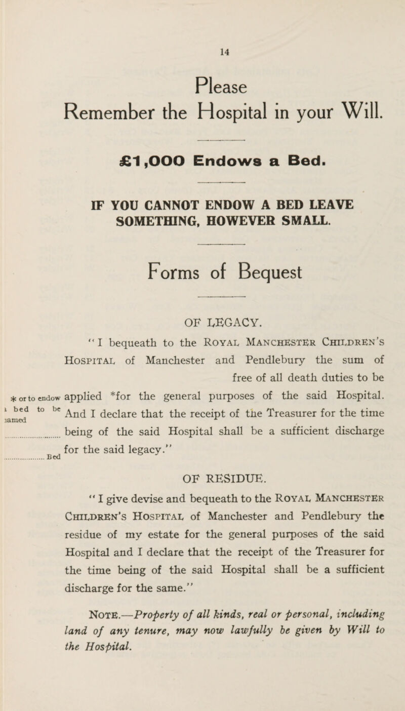 or to endow i b e d to be lamed Bed Please Remember the Hospital in your Will. £1,000 Endows a Bed. IF YOU CANNOT ENDOW A BED LEAVE SOMETHING, HOWEVER SMALL. Forms of Bequest OF LEGACY.  I bequeath to the Royal Manchester Children’s Hospital of Manchester and Pendlebury the sum of free of all death duties to be applied *for the general purposes of the said Hospital. And I declare that the receipt of the Treasurer for the time being of the said Hospital shall be a sufficient discharge for the said legacy.” OF RESIDUE. “ I give devise and bequeath to the Royal Manchester Children’s Hospital of Manchester and Pendlebury the residue of my estate for the general purposes of the said Hospital and I declare that the receipt of the Treasurer for the time being of the said Hospital shall be a sufficient discharge for the same.” Note.—Property of all kinds, real or personal, including land of any tenure, may now lawfully be given by Will to the Hospital.
