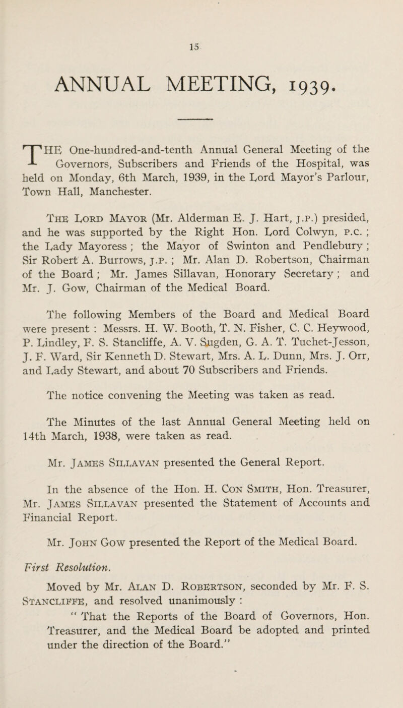 ANNUAL MEETING, 1939. HR One-hundred-and-tenth Annual General Meeting of the Governors, Subscribers and Friends of the Hospital, was held on Monday, 6th March, 1939, in the Lord Mayor’s Parlour, Town Hall, Manchester. The Lord Mayor (Mr. Alderman E. J. Hart, j.p.) presided, and he was supported by the Right Hon. Lord Colwyn, p.c. ; the Lady Mayoress ; the Mayor of Swinton and Pendlebury ; Sir Robert A. Burrows, j.p. ; Mr. Alan D. Robertson, Chairman of the Board ; Mr. James Sillavan, Honorary Secretary ; and Mr. J. Gow, Chairman of the Medical Board. The following Members of the Board and Medical Board were present : Messrs. H. W. Booth, T. N. Fisher, C. C. Heywood, P. Lindley, F. S. Stancliffe, A. V. Siigden, G. A. T. Tuchet-Jesson, J. F. Ward, Sir Kenneth D. Stewart, Mrs. A. L. Dunn, Mrs. J. Orr, and Lady Stewart, and about 70 Subscribers and Friends. The notice convening the Meeting was taken as read. The Minutes of the last Annual General Meeting held on 14th March, 1938, were taken as read. Mr. James Sieeavan presented the General Report. In the absence of the Hon. H. Con Smith, Hon. Treasurer, Mr. James Sileavan presented the Statement of Accounts and Financial Report. Mr. John Gow presented the Report of the Medical Board. First Resolution. Moved by Mr. Aean D. Robertson, seconded by Mr. F. S. Stanceiffe, and resolved unanimously : “ That the Reports of the Board of Governors, Hon. Treasurer, and the Medical Board be adopted and printed under the direction of the Board.