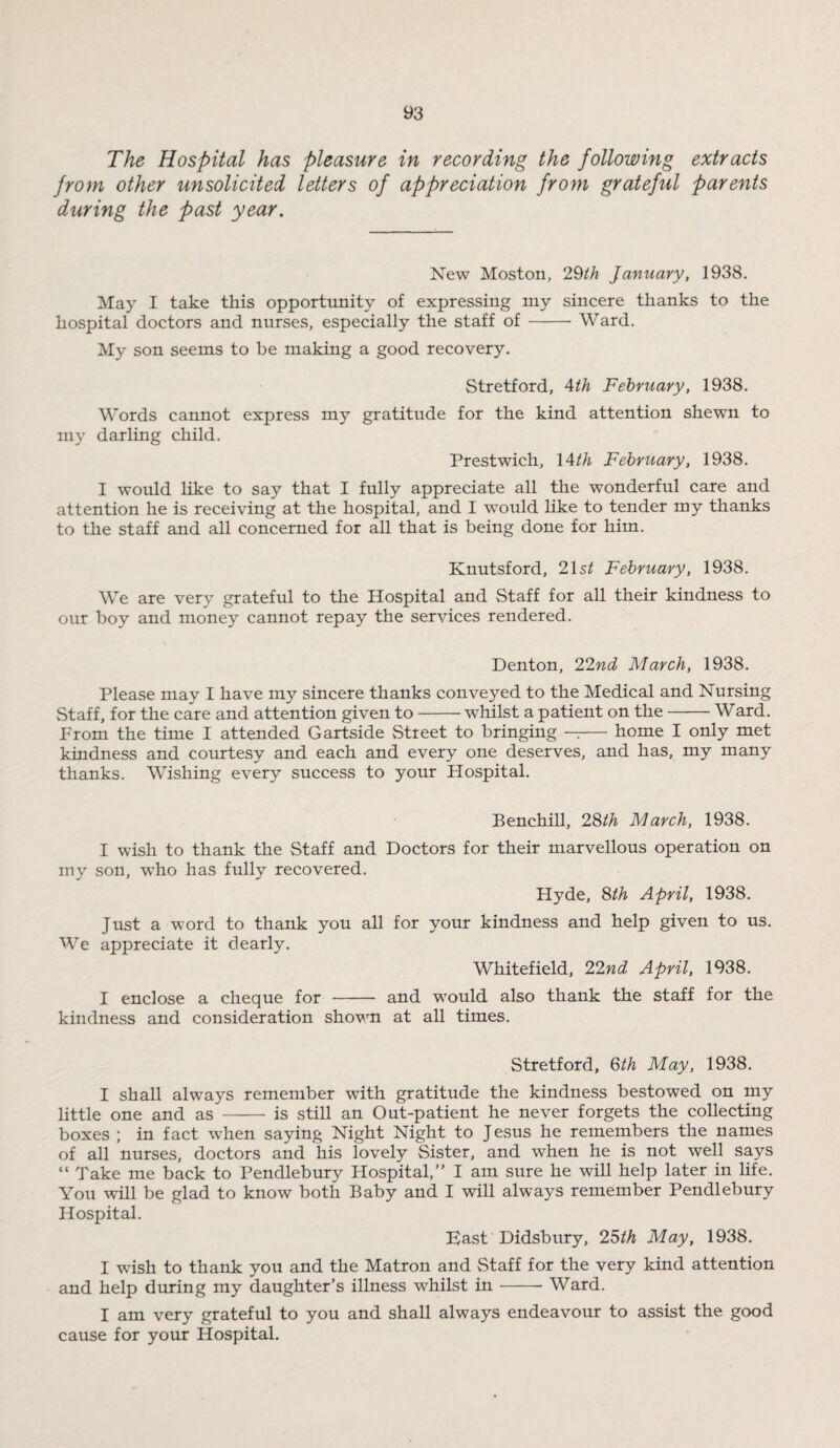 The Hospital has pleasure in recording the following extracts from other unsolicited letters of appreciation from grateful parents during the past year. New Moston, 29th January, 1938. May I take this opportunity of expressing my sincere thanks to the hospital doctors and nurses, especially the staff of-Ward. My son seems to be making a good recovery. Stretford, 4th February, 1938. Words cannot express my gratitude for the kind attention shewn to my darling child. Prestwich, 14th February, 1938. I would like to say that I fully appreciate all the wonderful care and attention he is receiving at the hospital, and I would like to tender my thanks to the staff and all concerned for all that is being done for him. Knutsford, 2\st February, 1938. We are very grateful to the Hospital and Staff for all their kindness to our boy and money cannot repay the services rendered. Denton, 22nd March, 1938. Please may I have my sincere thanks conveyed to the Medical and Nursing Staff, for the care and attention given to-whilst a patient on the-Ward. From the time I attended Gartside Street to bringing —— home I only met kindness and courtesy and each and every one deserves, and has, my many thanks. Wishing every success to your Hospital. Benchill, 28th March, 1938. I wish to thank the Staff and Doctors for their marvellous operation on my son, who has fully recovered. Hyde, 8th April, 1938. Just a word to thank you all for your kindness and help given to us. We appreciate it dearly. Whitefield, 22nd April, 1938. I enclose a cheque for - and would also thank the staff for the kindness and consideration shown at all times. Stretford, 6th May, 1938. I shall always remember with gratitude the kindness bestowed on my little one and as - is still an Out-patient he never forgets the collecting boxes ; in fact when saying Night Night to Jesus he remembers the names of all nurses, doctors and his lovely Sister, and when he is not well says “ Take me back to Pendlebury Hospital,” I am sure he will help later in life. You will be glad to know both Baby and I will always remember Pendlebury Hospital. East Didsbury, 25th May, 1938. I wish to thank you and the Matron and Staff for the very kind attention and help during my daughter’s illness whilst in-- Ward. I am very grateful to you and shall always endeavour to assist the good cause for your Hospital.