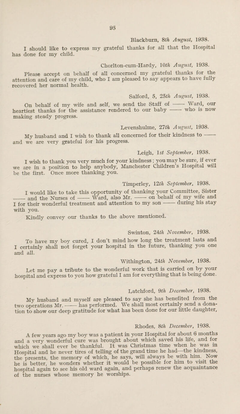 Blackburn, 8th August, 1938. I should like to express ray grateful thanks for all that the Hospital has done for my child. Chorlton-cum-Hardy, 10th August, 1938. Please accept on behalf of all concerned my grateful thanks for the attention and care of my child, who I am pleased to say appears to have fully recovered her normal health. Salford, 5, 25th August, 1938. On behalf of my wife and self, we send the Staff of - Ward, our heartiest thanks for'the assistance rendered to our baby - who is now making steady progress. Levenshulme, 21th August, 1938. My husband and I wish to thank all concerned for their kindness to — and we are very grateful for his progress. Leigh, ls£ September, 1938. I wish to thank you very much for your kindness ; you may be sure, if ever we are in a position to help anybody, Manchester Children’s Hospital will be the first. Once more thanking you. Timperley, 12th September, 1938. I would like to take this opportunity of thanking your Committee, Sister _ and the Nurses of-Ward, also Mr. -on behalf of my wife and I for their wonderful treatment and attention to my son-during his stay with you. Kindly convey our thanks to the above mentioned. Swinton, 24th November, 1938. To have my boy cured, I don’t mind how long the treatment lasts and I certainly shall not forget your hospital in the future, thanking you one and all. Withington, 24th November, 1938. Let me pay a tribute to the wonderful work that is carried on by your hospital and express to you how grateful I am for everything that is being done. Latchford, 9th December, 1938. My husband and mvself are pleased to say she has benefited from the two operations Mr.-has performed. We shall most certainly send a dona¬ tion to show our deep gratitude for what has been done for our little daughter. Rhodes, 8th December, 1938. A few years ago my boy was a patient in your Hospital for about 6 months and a very wonderful cure wTas brought about which saved his life, and for which we shall ever be thankful. It was Christmas time when he was in Hospital and he never tires of telling of the grand time he had-—the kindness, the presents, the memory of which, he says, will always be with him. Now he is better, he wonders whether it would be possible for him to visit the hospital again to see his old ward again, and perhaps renew the acquaintance of the nurses whose memory he worships.