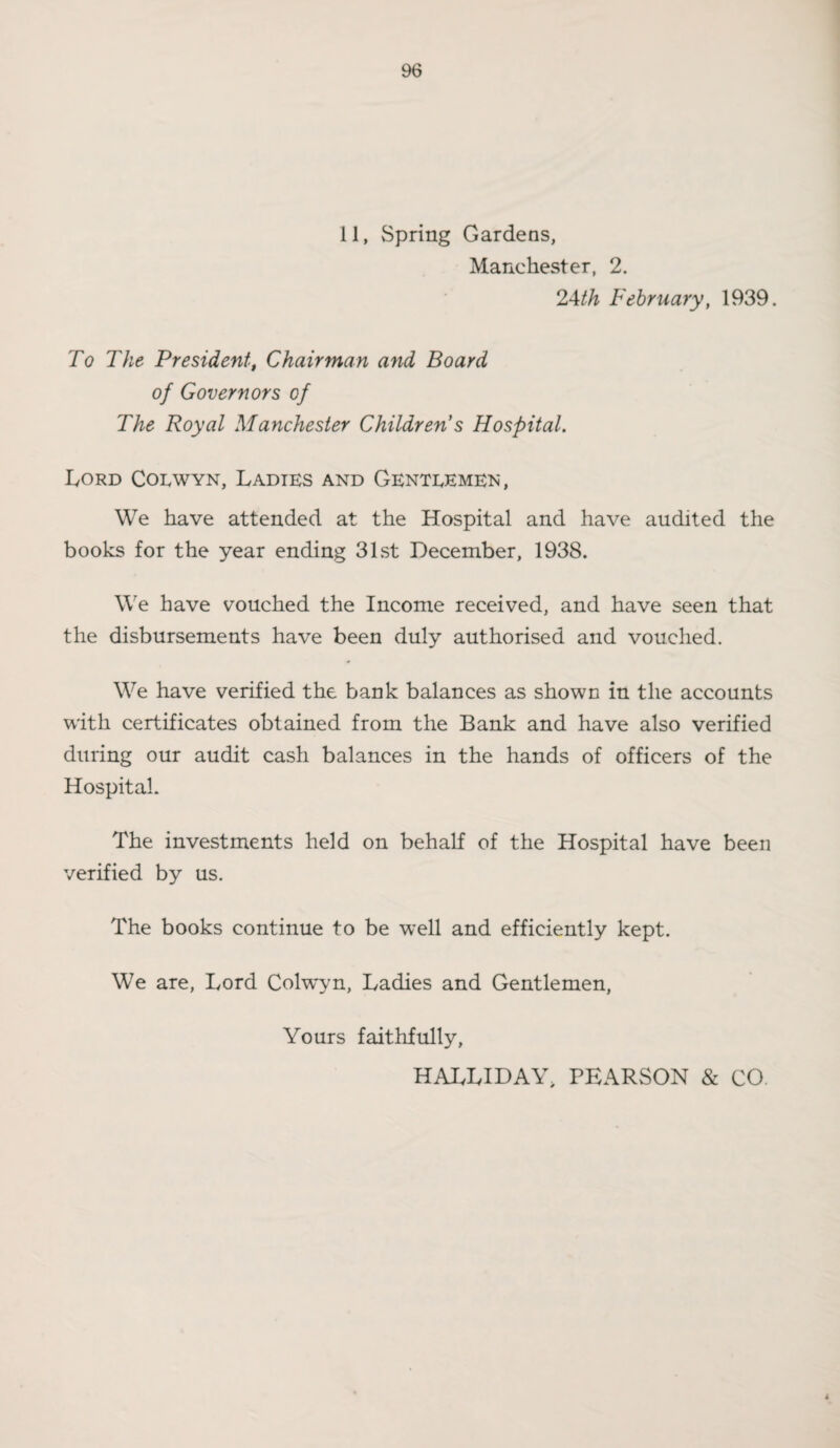 11, Spring Gardens, Manchester, 2. 24th February, 1939. To The President, Chairman and Board of Governors of The Royal Manchester Children s Hospital. Lord Colwyn, Ladies and Genteemen , We have attended at the Hospital and have audited the books for the year ending 31st December, 1938. We have vouched the Income received, and have seen that the disbursements have been duly authorised and vouched. We have verified the bank balances as shown in the accounts with certificates obtained from the Bank and have also verified during our audit cash balances in the hands of officers of the Hospital. The investments held on behalf of the Hospital have been verified by us. The books continue to be well and efficiently kept. We are, Lord Colwyn, Ladies and Gentlemen, Yours faithfully, HALLIDAY, PEARSON & CO. 4