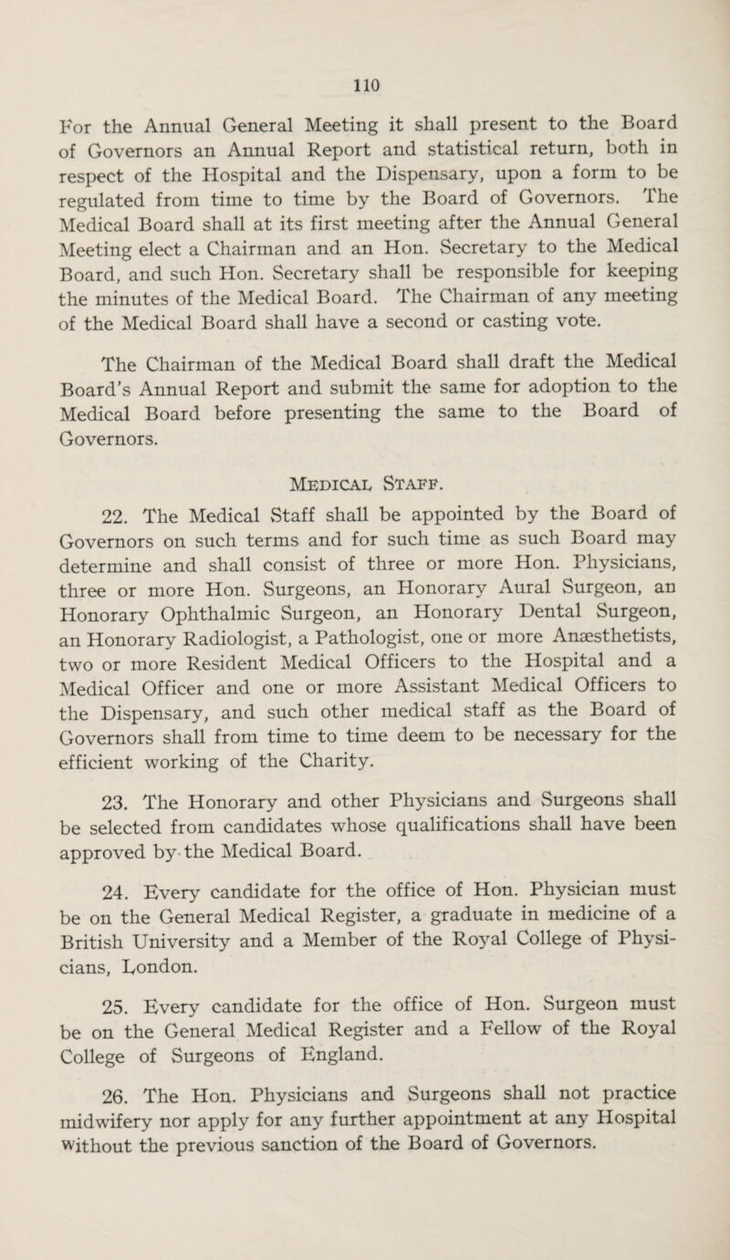 For the Annual General Meeting it shall present to the Board of Governors an Annual Report and statistical return, both in respect of the Hospital and the Dispensary, upon a form to be regulated from time to time by the Board of Governors. The Medical Board shall at its first meeting after the Annual General Meeting elect a Chairman and an Hon. Secretary to the Medical Board, and such Hon. Secretary shall be responsible for keeping the minutes of the Medical Board. The Chairman of any meeting of the Medical Board shall have a second or casting vote. The Chairman of the Medical Board shall draft the Medical Board's Annual Report and submit the same for adoption to the Medical Board before presenting the same to the Board of Governors. Medical Staff. 22. The Medical Staff shall be appointed by the Board of Governors on such terms and for such time as such Board may determine and shall consist of three or more Hon. Physicians, three or more Hon. Surgeons, an Honorary Aural Surgeon, an Honorary Ophthalmic Surgeon, an Honorary Dental Surgeon, an Honorary Radiologist, a Pathologist, one or more Anaesthetists, two or more Resident Medical Officers to the Hospital and a Medical Officer and one or more Assistant Medical Officers to the Dispensary, and such other medical staff as the Board of Governors shall from time to time deem to be necessary for the efficient working of the Charity. 23. The Honorary and other Physicians and Surgeons shall be selected from candidates whose qualifications shall have been approved by the Medical Board. 24. Every candidate for the office of Hon. Physician must be on the General Medical Register, a graduate in medicine of a British University and a Member of the Royal College of Physi¬ cians, London. 25. Every candidate for the office of Hon. Surgeon must be on the General Medical Register and a Fellow of the Royal College of Surgeons of England. 26. The Hon. Physicians and Surgeons shall not practice midwifery nor apply for any further appointment at any Hospital without the previous sanction of the Board of Governors.