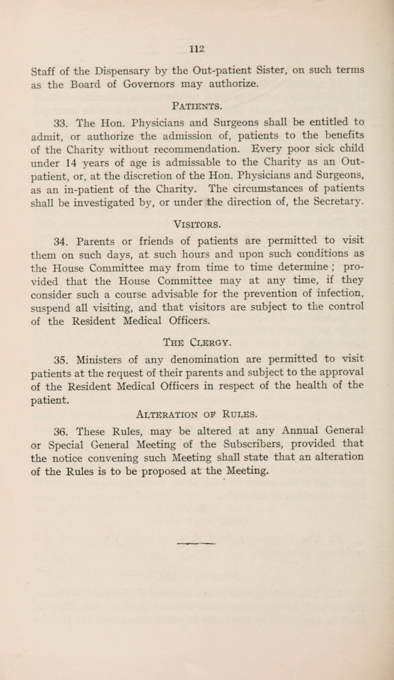 Staff of the Dispensary by the Out-patient Sister, on such terms as the Board of Governors may authorize. Patients. 33. The Hon. Physicians and Surgeons shall be entitled to admit, or authorize the admission of, patients to the benefits of the Charity without recommendation. Kvery poor sick child under 14 years of age is admissable to the Charity as an Out¬ patient, or, at the discretion of the Hon. Physicians and Surgeons, as an in-patient of the Charity. The circumstances of patients shall be investigated by, or under the direction of, the Secretary7. Visitors. 34. Parents or friends of patients are permitted to visit them on such days, at such hours and upon such conditions as the House Committee may from time to time determine ; pro¬ vided that the House Committee may at any time, if they consider such a course advisable for the prevention of infection, suspend all visiting, and that visitors are subject to the control of the Resident Medical Officers. The CeErgy. 35. Ministers of any denomination are permitted to visit patients at the request of their parents and subject to the approval of the Resident Medical Officers in respect of the health of the patient. Aeteration of Ruees. 36. These Rules, may be altered at any Annual General or Special General Meeting of the Subscribers, provided that the notice convening such Meeting shall state that an alteration of the Rules is to be proposed at the Meeting.