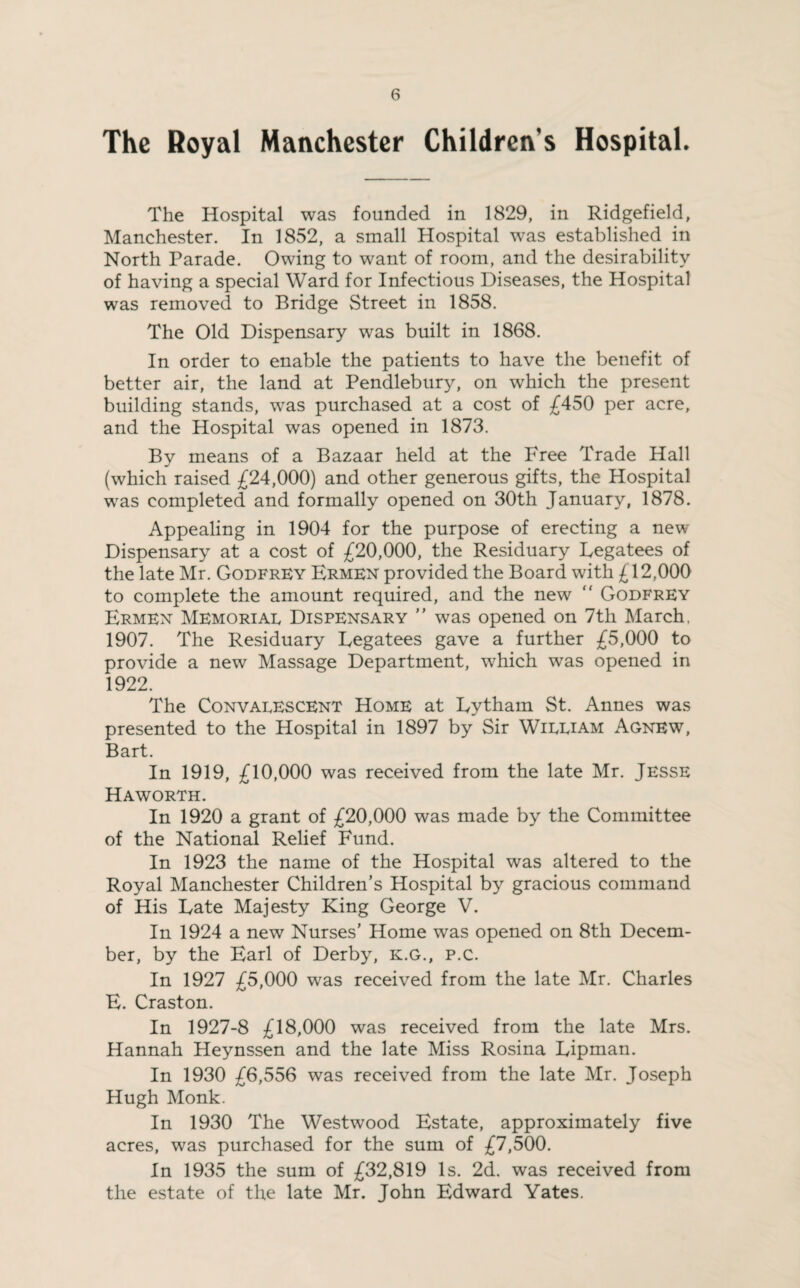 The Royal Manchester Children’s Hospital. The Hospital was founded in 1829, in Ridgefield, Manchester. In 1852, a small Hospital was established in North Parade. Owing to want of room, and the desirability of having a special Ward for Infectious Diseases, the Hospital was removed to Bridge Street in 1858. The Old Dispensary was built in 1868. In order to enable the patients to have the benefit of better air, the land at Pendlebury, on which the present building stands, was purchased at a cost of £450 per acre, and the Hospital was opened in 1873. By means of a Bazaar held at the Free Trade Hall (which raised £24,000) and other generous gifts, the Hospital was completed and formally opened on 30th January, 1878. Appealing in 1904 for the purpose of erecting a new Dispensary at a cost of £20,000, the Residuary Legatees of the late Mr. Godfrey Ermen provided the Board with £12,000 to complete the amount required, and the new Godfrey Ermen Memoriae Dispensary ” was opened on 7th March, 1907. The Residuary Legatees gave a further £5,000 to provide a new Massage Department, which was opened in 1922. The Convalescent Home at Lytham St. Annes was presented to the Hospital in 1897 by Sir William Agnew, Bart. In 1919, £10,000 was received from the late Mr. Jesse Haworth. In 1920 a grant of £20,000 was made by the Committee of the National Relief Fund. In 1923 the name of the Hospital was altered to the Royal Manchester Children’s Hospital by gracious command of His Late Majesty King George V. In 1924 a new Nurses’ Home was opened on 8th Decem¬ ber, by the Earl of Derby, K.G., p.c. In 1927 £5,000 was received from the late Mr. Charles E. Craston. In 1927-8 £18,000 was received from the late Mrs. Hannah Heynssen and the late Miss Rosina Lipman. In 1930 £6,556 was received from the late Mr. Joseph Hugh Monk. In 1930 The Westwood Estate, approximately five acres, was purchased for the sum of £7,500. In 1935 the sum of £32,819 Is. 2d. was received from the estate of the late Mr. John Edward Yates.