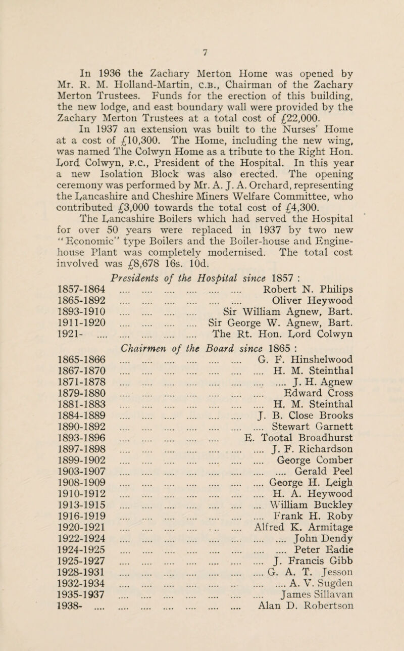 In 1936 the Zachary Merton Home was opened by Mr. R. M. Holland-Martin, c.B., Chairman of the Zachary Merton Trustees. Funds for the erection of this building, the new lodge, and east boundary wall were provided by the Zachary Merton Trustees at a total cost of £22,000. In 1937 an extension was built to the Nurses’ Home at a cost of £10,300. The Home, including the new wing, was named The Colwyn Home as a tribute to the Right Hon. Lord Colwyn, P.C., President of the Hospital. In this year a new Isolation Block was also erected. The opening ceremony was performed by Mr. A. J. A. Orchard, representing the Lancashire and Cheshire Miners Welfare Committee, who contributed £3,000 towards the total cost of £4,300. The Lancashire Boilers which had served the Hospital for over 50 years were replaced in 1937 by two new “Economic” type Boilers and the Boiler-house and Engine- house Plant was completely modernised. The total cost involved was £8,678 16s. lOd. Presidents of the Hospital since 1857 : 1857-1864 ,,,, .... m m •• . . . . . Robert N. Philips 1865-1892 .... .... , , . , , , , , . Oliver Heywood 1893-1910 . Sir William Agnew, Bart. 1911-1920 .... . , .... .... Sir George W. Agnew, Bart. 1921- .... Chairmen of the The Rt. Hon. Lord Colwyn Board since 1865 : 1865-1866 . G. F. Hinshelwood 1867-1870 . . H. M. Steinthal 1871-1878 .... .... .... .... . J. H. Agnew 1879-1880 .... .... •••• •••• . Edward Cross 1881-1883 . . H, M. Steinthal 1884-1889 . . J. B. Close Brooks 1890-1892 . Stewart Garnett 1893-1896 E. Tootal Broadhurst 1897-1898 . . J. F. Richardson 1899-1902 . . George Comber 1903-1907 . Gerald Peel 1908-1909 •••• •••• .... •••• . George H. Leigh 1910-1912 .... •••• . . . . •••• . H. A. Heywood 1913-1915 .... .... •••• •••• . William Buckley 1916-1919 . . Frank H. Roby 1920-1921 .... •••• .... •••• . Alfred K. Armitage 1922-1924 .... .... •••• .... . John Dendy 1924-1925 . . Peter Eadie 1925-1927 . J. Francis Gibb 1928-1931 . .G. A. T. Jesson 1932-1934 . . .A. V. Sugden 1935-1937 ... .... .... .... . James Sillavan 1938- .... . Alan D. Robertson