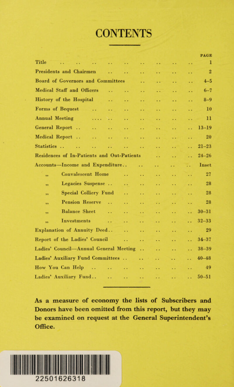 CONTENTS PAGE Xitlc «. •• •• «■ .. •• . . « . . . X Presidents and Chairmen .. .. .. .. .. .. 2 Board of Governors and Committees .. .. .. .. 4-5 Medical Staff and Officers .. .. .. .. .. .. 6-7 History of the Hospital .. .. .. .. .. .. 8-9 Forms of Bequest .. .. .. .. .. .. .. 10 Annual Meeting .. .. .. .. .. 11 General Report .. .. .. .. .. .. .. .. 13-19 Medical Report .. .. .. .. .. .. .. .. 20 Statistics .. .. .. .. .. .. .. .. .. 21-23 Residences of In-Patients and Out-Patients . . .. . . 24-26 Accounts—Income and Expenditure.. .. .. .. .. Inset „ Convalescent Home .. .. .. . . .. 27 „ Legacies Suspense .. .. .. . . . . .. 28 „ Special Colliery Fund .. .. .. .. .. 28 ,, Pension Reserve .. .. .. .. .. . . 28 „ Balance Sheet .. .. .. .. .. .. 30-31 „ Investments .. .. .. .. .. .. 32-33 Explanation of Annuity Deed .. .. .. .. .. .. 29 Report of the Ladies’ Council .. .. .. .. .. 34-37 Ladies’ Council—Annual General Meeting .. .. .. . . 38-39 Ladies’ Auxiliary Fund Committees . . .. .. .. .. 40—48 How You Can Help .. .. .. .. .. .. .. 49 Ladies’ Auxiliary Fund.. .. .. .. .. .. .. 50-51 As a measure of economy the lists of Subscribers and Donors have been omitted from this report, but they may be examined on request at the General Superintendent’s Office. 22501626318