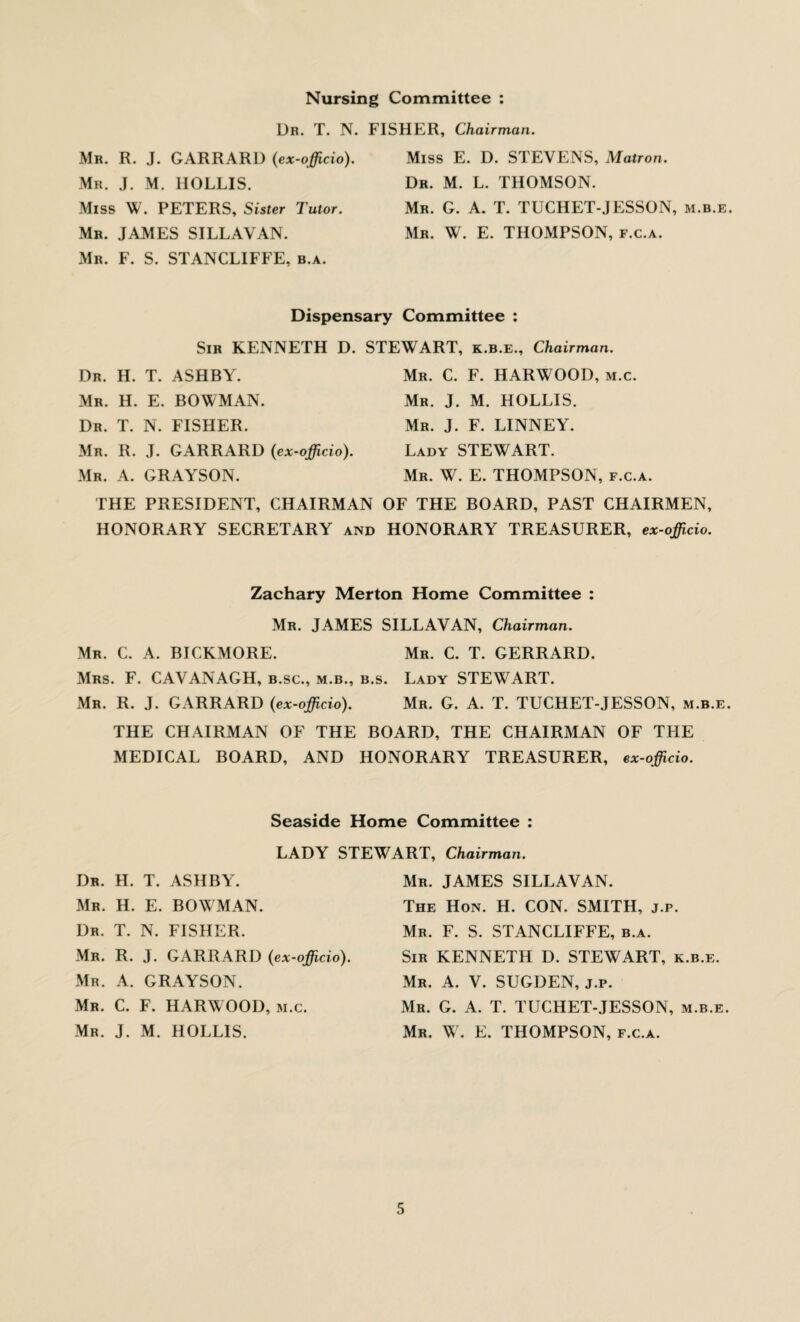 Nursing Committee : Ur. T. N. FISHER, Chairman. Mr. R. J. GARRARD (ex-officio). Mr. J. M. IIOLLIS. Miss W. PETERS, Sister Tutor. Mr. JAMES SILLAVAN. Mr. F. S. STANCLIFFE, b.a. Miss E. D. STEVENS, Matron. Dr. M. L. THOMSON. Mr. G. A. T. TUCHET-JESSON, m.b.e. Mr. W. E. THOMPSON, f.c.a. Dispensary Committee : Sir KENNETH D. STEWART, k.b.e.. Chairman. Dr. H. T. ASHBY. Mr. C. F. HARWOOD, m.c. Mr. H. E. BOWMAN. Mr. J. M. HOLLIS. Dr. T. N. FISHER. Mr. J. F. LINNEY. Mr. R. J. GARRARD (ex-officio). Lady STEWART. Mr. A. GRAYSON. Mr. W. E. THOMPSON, f.c.a. THE PRESIDENT, CHAIRMAN OF THE BOARD, PAST CHAIRMEN, HONORARY SECRETARY and HONORARY TREASURER, ex-officio. Zachary Merton Home Committee : Mr. JAMES SILLAVAN, Chairman. Mr. C. A. BICKMORE. Mr. C. T. GERRARD. Mrs. F. CAVANAGH, b.sc., m.b., b.s. Lady STEWART. Mr. R. J. GARRARD (ex-officio). Mr. G. A. T. TUCHET-JESSON, m.b.e. THE CHAIRMAN OF THE BOARD, THE CHAIRMAN OF THE MEDICAL BOARD, AND HONORARY TREASURER, ex-officio. Seaside Home Committee : LADY STEWART, Chairman. Dr. H. T. ASHBY. Mr. H. E. BOWMAN. Dr. T. N. FISHER. Mr. R. J. GARRARD (ex-officio). Mr. A. GRAYSON. Mr. C. F. HARWOOD, m.c. Mr. J. M. HOLLIS. Mr. JAMES SILLAVAN. The Hon. H. CON. SMITH, j.p. Mr. F. S. STANCLIFFE, b.a. Sir KENNETH D. STEWART, k.b.e. Mr. A. V. SUGDEN, j.p. Mr. G. A. T. TUCHET-JESSON, m.b.e. Mr. W. E. THOMPSON, f.c.a.