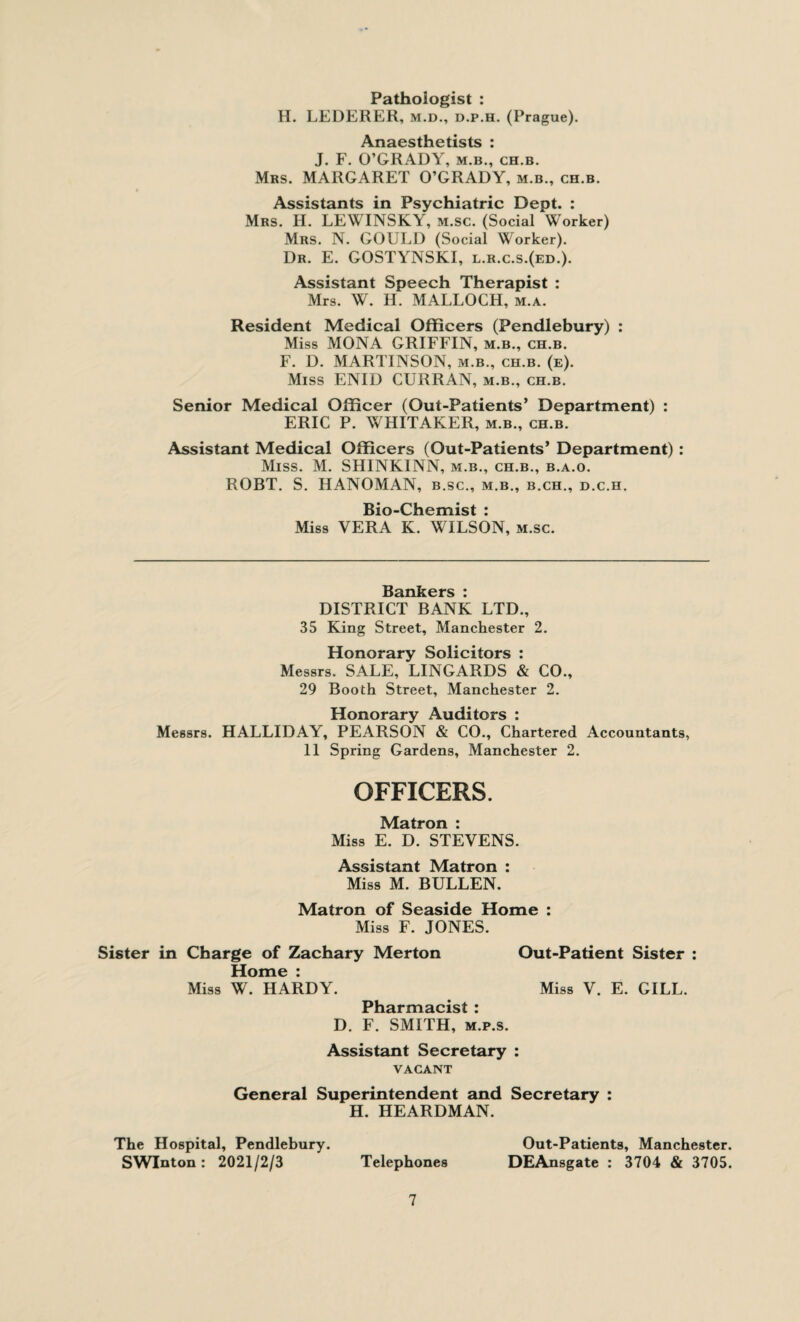 Pathologist : H. LEDERER, m.d., d.p.h. (Prague). Anaesthetists : J. F. O’GRADY, m.b., ch.b. Mrs. MARGARET O’GRADY, m.b., ch.b. Assistants in Psychiatric Dept. : Mrs. H. LEWINSKY, m.sc. (Social Worker) Mrs. N. GOULD (Social Worker). Dr. E. GOSTYNSKI, l.r.c.s.(ed.). Assistant Speech Therapist : Mrs. W. H. MALLOCH, m.a. Resident Medical Officers (Pendlebury) : Miss MONA GRIFFIN, m.b., ch.b. F. D. MARTINSON, m.b., ch.b. (e). Miss ENID CURRAN, m.b., ch.b. Senior Medical Officer (Out-Patients’ Department) : ERIC P. WHITAKER, m.b., ch.b. Assistant Medical Officers (Out-Patients’ Department) : Miss. M. SHINKINN, m.b., ch.b., b.a.o. ROBT. S. HANOMAN, b.sc., m.b., b.ch., d.c.h. Bio-Chemist : Miss VERA K. WILSON, m.sc. Bankers : DISTRICT BANK LTD., 35 King Street, Manchester 2. Honorary Solicitors : Messrs. SALE, LINGARDS & CO., 29 Booth Street, Manchester 2. Honorary Auditors : Messrs. HALLIDAY, PEARSON & CO., Chartered Accountants, 11 Spring Gardens, Manchester 2. OFFICERS. Matron : Miss E. D. STEVENS. Assistant Matron : Miss M. BULLEN. Matron of Seaside Home : Miss F. JONES. Sister in Charge of Zachary Merton Out-Patient Sister : Home : Miss W. HARDY. Miss V. E. GILL. Pharmacist : D. F. SMITH, m.p.s. Assistant Secretary : VACANT General Superintendent and Secretary : H. HEARDMAN. The Hospital, Pendlebury. Out-Patients, Manchester. SWInton : 2021/2/3 Telephones DEAnsgate : 3704 & 3705.