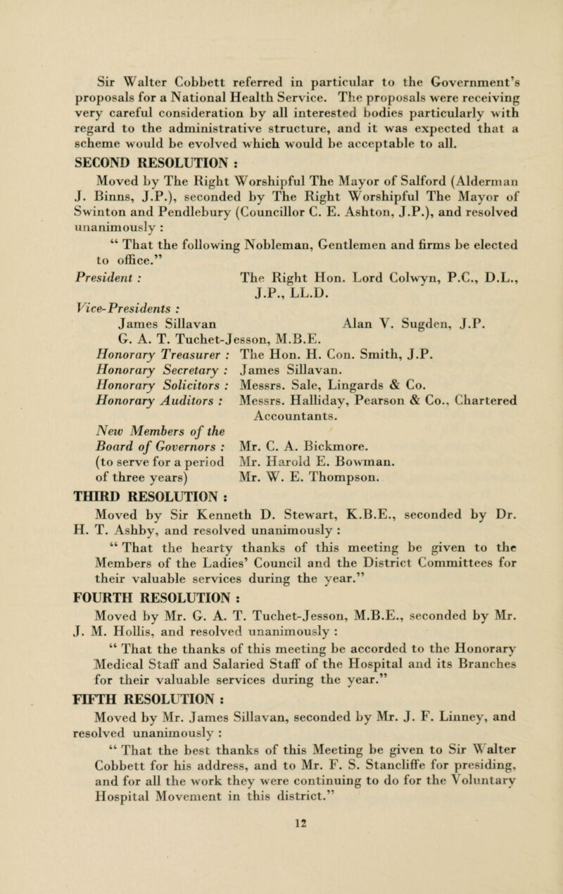 Sir Walter Cobbett referred in particular to the Government's proposals for a National Health Service. The proposals were receiving very careful consideration by all interested bodies particularly with regard to the administrative structure, and it was expected that a scheme would be evolved which w ould be acceptable to all. SECOND RESOLUTION : Moved by The Right Worshipful The Mayor of Salford (Alderman J. Binns, J.P.), seconded by The Right Worshipful The Mayor of Swinton and Pendlebury (Councillor C. E. Ashton, J.P.), and resolved unanimously : 44 That the following Nobleman, Gentlemen and firms be elected to office.” Alan Y. Sugden, J.P. President : The Right Hon. Lord Colwyn, P.C., D.L., J.P., LL.D. Vice-Presidents : James Sillavan G. A. T. Tuchet-Jesson, M.B.E. Honorary Treasurer : The Hon. H. Con. Smith, J.P. Honorary Secretary : James Sillavan. Honorary Solicitors : Messrs. Sale, Lingards & Co. Honorary Auditors : Messrs. Halliday, Pearson & Co., Chartered Accountants. New Members of the Board of Governors : (to serve for a period of three years) THIRD RESOLUTION : Mr. C. A. Bickmore. Mr. Harold E. Bowman. Mr. W. E. Thompson. Moved by Sir Kenneth D. Stewart, K.B.E., seconded by Dr. H. T. Ashby, and resolved unanimously : 44 That the hearty thanks of this meeting be given to the Members of the Ladies’ Council and the District Committees for their valuable services during the year.” FOURTH RESOLUTION : Moved by Mr. G. A. T. Tuchet-Jesson, M.B.E., seconded by Mr. J. M. Hollis, and resolved unanimously : 44 That the thanks of this meeting be accorded to the Honorary Medical Staff and Salaried Staff of the Hospital and its Branches for their valuable services during the year.” FIFTH RESOLUTION : Moved by Mr. James Sillavan, seconded by Mr. J. F. Linney, and resolved unanimously : 44 That the best thanks of this Meeting be given to Sir \\ alter Cobbett for his address, and to Mr. F. S. Stancliffe for presiding, and for all the work they were continuing to do for the Voluntary Hospital Movement in this district.”