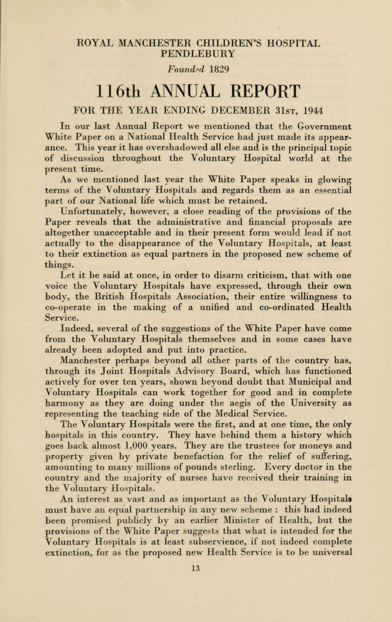 PENDLEBURY Founded 1829 116th ANNUAL REPORT FOR THE YEAR ENDING DECEMBER 31st, 1944 In our last Annual Report we mentioned that the Government White Paper on a National Health Service had just made its appear¬ ance. This year it has overshadowed all else and is the principal topic of discussion throughout the Voluntary Hospital world at the present time. As we mentioned last year the White Paper speaks in glowing terms of the Voluntary Hospitals and regards them as an essential part of our National life which must be retained. Unfortunately, however, a close reading of the provisions of the Paper reveals that the administrative and financial proposals are altogether unacceptable and in their present form would lead if not actually to the disappearance of the Voluntary Hospitals, at least to their extinction as equal partners in the proposed new scheme of things. Let it be said at once, in order to disarm criticism, that with one voice the Voluntary Hospitals have expressed, through their own body, the British Hospitals Association, their entire willingness to co-operate in the making of a unified and co-ordinated Health Service. Indeed, several of the suggestions of the White Paper have come from the Voluntary Hospitals themselves and in some cases have already been adopted and put into practice. Manchester perhaps beyond all other parts of the country has, through its Joint Hospitals Advisory Board, which has functioned actively for over ten years, shown beyond doubt that Municipal and Voluntary Hospitals can work together for good and in complete harmony as they are doing under the aegis of the University as representing the teaching side of the Medical Service. The Voluntary Hospitals were the first, and at one time, the only hospitals in this country. They have behind them a history which goes back almost 1,000 years. They are the trustees for moneys and property given by private benefaction for the relief of suffering, amounting to many millions of pounds sterling. Every doctor in the country and the majority of nurses have received their training in the Voluntary Hospitals. An interest as vast and as important as the Voluntary Hospitals must have an equal partnership in any new scheme : this had indeed been promised publicly by an earlier Minister of Health, but the provisions of the White Paper suggests that what is intended for the Voluntary Hospitals is at least subservience, if not indeed complete extinction, for as the proposed new Health Service is to be universal