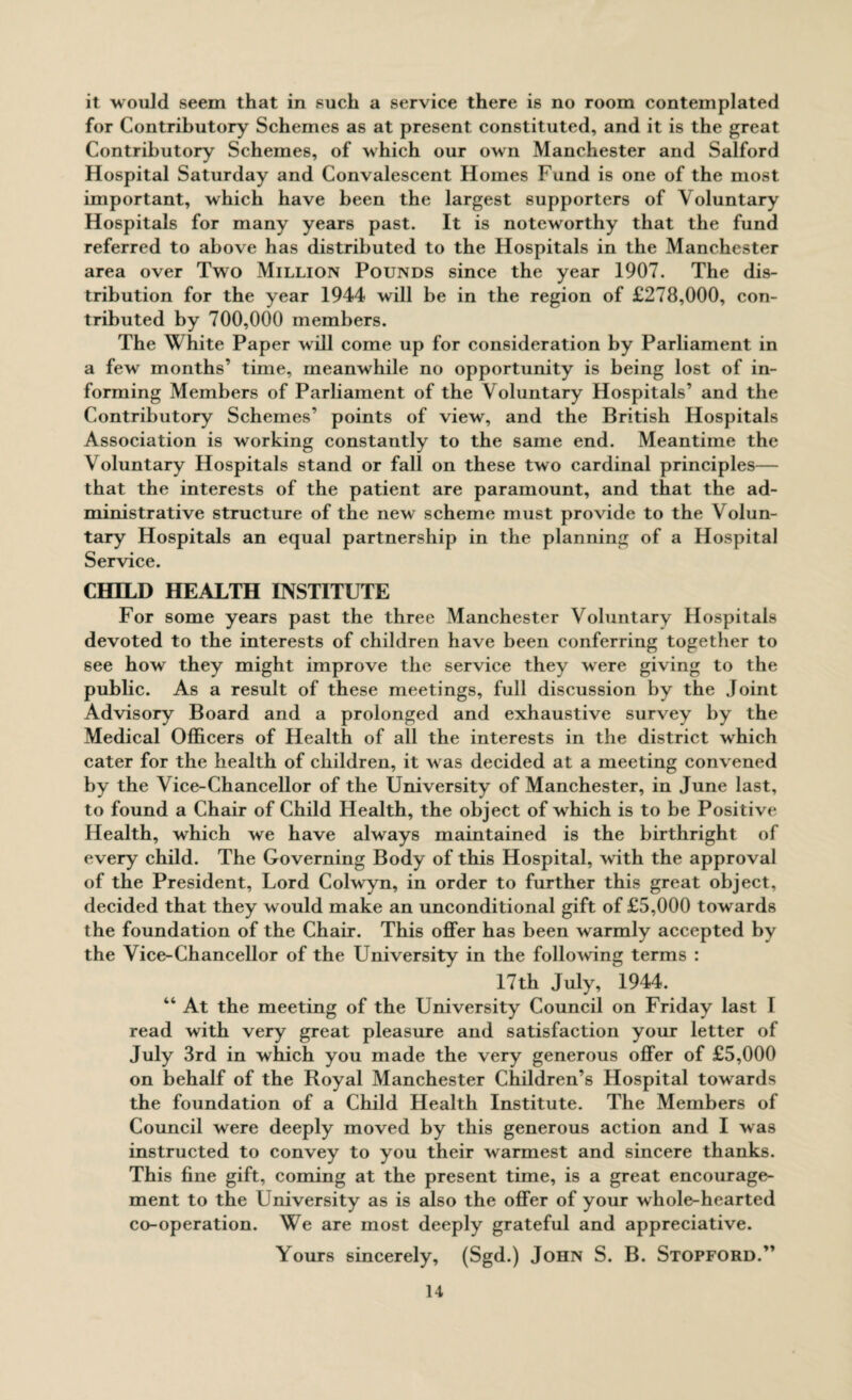 it would seem that in such a service there is no room contemplated for Contributory Schemes as at present constituted, and it is the great Contributory Schemes, of which our own Manchester and Salford Hospital Saturday and Convalescent Homes Fund is one of the most important, which have been the largest supporters of Voluntary Hospitals for many years past. It is noteworthy that the fund referred to above has distributed to the Hospitals in the Manchester area over Two Million Pounds since the year 1907. The dis¬ tribution for the year 1944 will be in the region of £278,000, con¬ tributed by 700,000 members. The White Paper will come up for consideration by Parliament in a few months’ time, meanwhile no opportunity is being lost of in¬ forming Members of Parliament of the Voluntary Hospitals’ and the Contributory Schemes’ points of view, and the British Hospitals Association is working constantly to the same end. Meantime the Voluntary Hospitals stand or fall on these two cardinal principles— that the interests of the patient are paramount, and that the ad¬ ministrative structure of the new scheme must provide to the Volun¬ tary Hospitals an equal partnership in the planning of a Hospital Service. CHILD HEALTH INSTITUTE For some years past the three Manchester Voluntary Hospitals devoted to the interests of children have been conferring together to see how they might improve the service they were giving to the public. As a result of these meetings, full discussion by the Joint Advisory Board and a prolonged and exhaustive survey by the Medical Officers of Health of all the interests in the district which cater for the health of children, it was decided at a meeting convened by the Vice-Chancellor of the University of Manchester, in June last, to found a Chair of Child Health, the object of which is to be Positive Health, which we have always maintained is the birthright of every child. The Governing Body of this Hospital, with the approval of the President, Lord Colwyn, in order to further this great object, decided that they would make an unconditional gift of £5,000 towards the foundation of the Chair. This offer has been warmly accepted by the Vice-Chancellor of the University in the following terms : 17th July, 1944. “ At the meeting of the University Council on Friday last I read with very great pleasure and satisfaction your letter of July 3rd in which you made the very generous offer of £5,000 on behalf of the Royal Manchester Children’s Hospital towards the foundation of a Child Health Institute. The Members of Council were deeply moved by this generous action and I was instructed to convey to you their warmest and sincere thanks. This fine gift, coming at the present time, is a great encourage¬ ment to the University as is also the offer of your whole-hearted co-operation. We are most deeply grateful and appreciative. Yours sincerely, (Sgd.) John S. B. Stopford.”