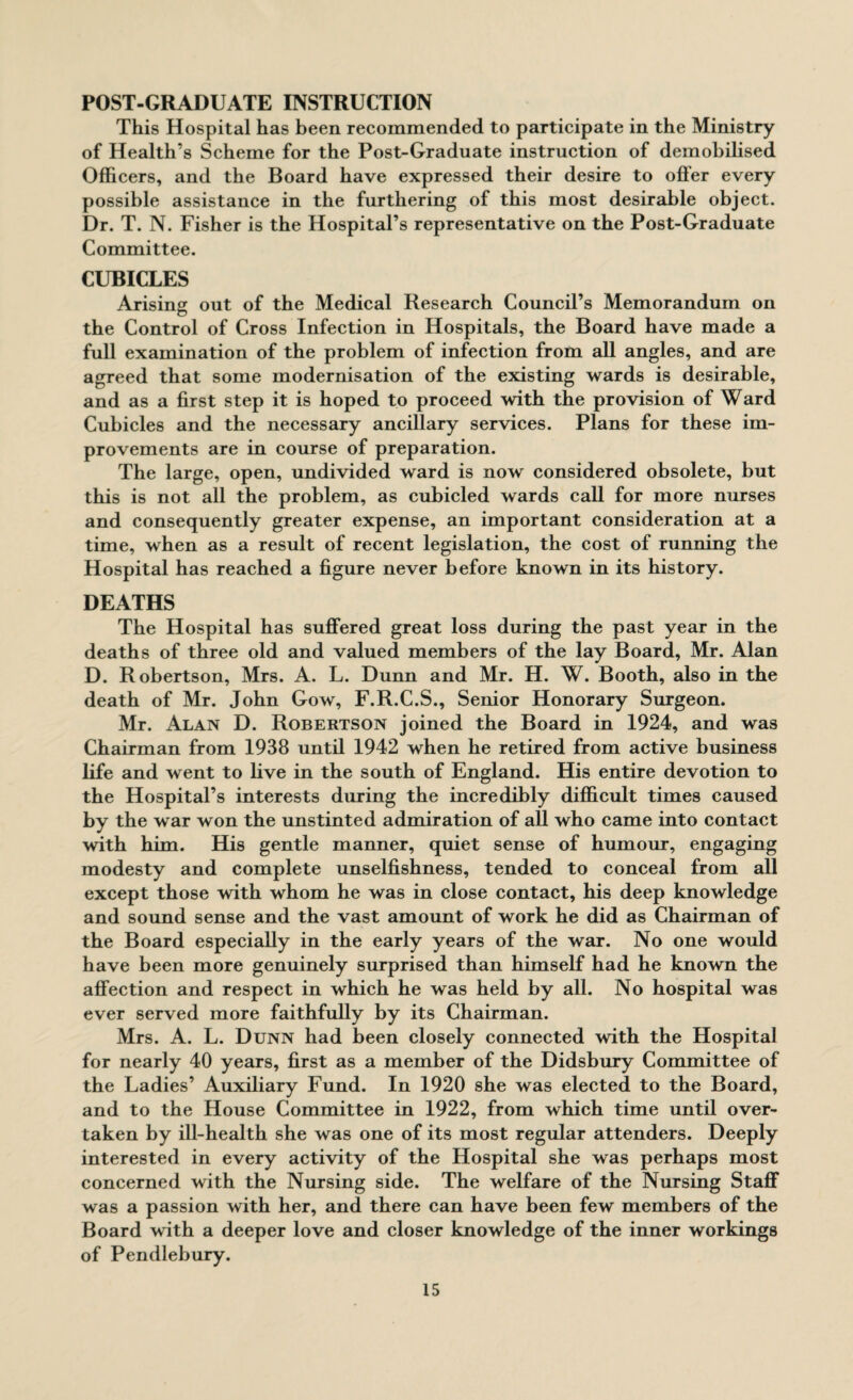 POST-GRADUATE INSTRUCTION This Hospital has been recommended to participate in the Ministry of Health’s Scheme for the Post-Graduate instruction of demobilised Officers, and the Board have expressed their desire to offer every possible assistance in the furthering of this most desirable object. Dr. T. N. Fisher is the Hospital’s representative on the Post-Graduate Committee. CUBICLES Arising out of the Medical Research Council’s Memorandum on the Control of Cross Infection in Hospitals, the Board have made a full examination of the problem of infection from all angles, and are agreed that some modernisation of the existing wards is desirable, and as a first step it is hoped to proceed with the provision of Ward Cubicles and the necessary ancillary services. Plans for these im¬ provements are in course of preparation. The large, open, undivided ward is now considered obsolete, but this is not all the problem, as cubicled wards call for more nurses and consequently greater expense, an important consideration at a time, when as a result of recent legislation, the cost of running the Hospital has reached a figure never before known in its history. DEATHS The Hospital has suffered great loss during the past year in the deaths of three old and valued members of the lay Board, Mr. Alan D. Robertson, Mrs. A. L. Dunn and Mr. H. W. Booth, also in the death of Mr. John Gow, F.R.C.S., Senior Honorary Surgeon. Mr. Alan D. Robertson joined the Board in 1924, and was Chairman from 1938 until 1942 when he retired from active business life and went to five in the south of England. His entire devotion to the Hospital’s interests during the incredibly difficult times caused by the war won the unstinted admiration of all who came into contact with him. His gentle manner, quiet sense of humour, engaging modesty and complete unselfishness, tended to conceal from all except those with whom he was in close contact, his deep knowledge and sound sense and the vast amount of work he did as Chairman of the Board especially in the early years of the war. No one would have been more genuinely surprised than himself had he known the affection and respect in which he was held by all. No hospital was ever served more faithfully by its Chairman. Mrs. A. L. Dunn had been closely connected with the Hospital for nearly 40 years, first as a member of the Didsbury Committee of the Ladies’ Auxiliary Fund. In 1920 she was elected to the Board, and to the House Committee in 1922, from which time until over¬ taken by ill-health she was one of its most regular attenders. Deeply interested in every activity of the Hospital she was perhaps most concerned with the Nursing side. The welfare of the Nursing Staff was a passion with her, and there can have been few members of the Board with a deeper love and closer knowledge of the inner workings of Pendlebury.