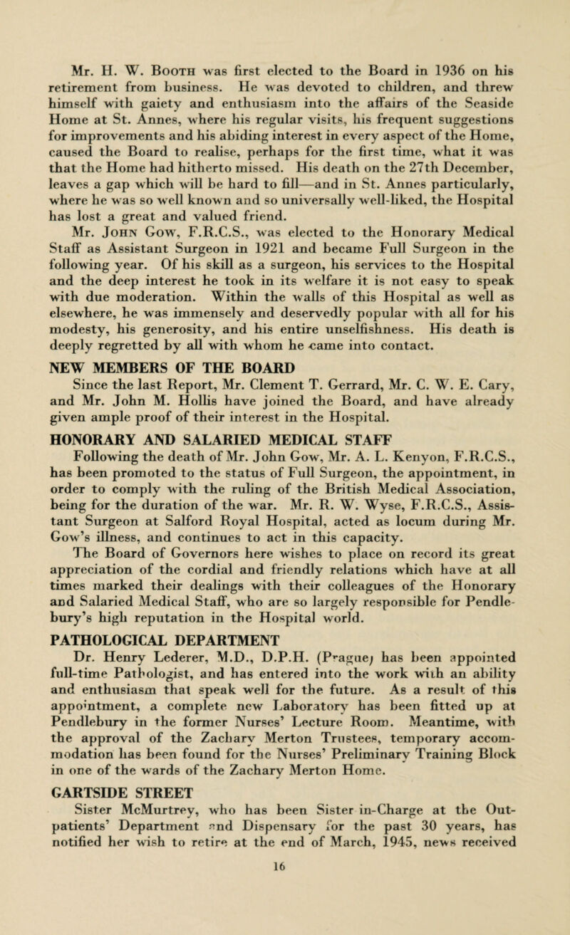 Mr. H. W. Booth was first elected to the Board in 1936 on his retirement from business. He was devoted to children, and threw himself with gaiety and enthusiasm into the affairs of the Seaside Home at St. Annes, where his regular visits, his frequent suggestions for improvements and his abiding interest in every aspect of the Home, caused the Board to realise, perhaps for the first time, what it was that the Home had hitherto missed. His death on the 27th December, leaves a gap which will be hard to fill—and in St. Annes particularly, where he was so well known and so universally well-liked, the Hospital has lost a great and valued friend. Mr. John Gow, F.R.C.S., was elected to the Honorary Medical Staff as Assistant Surgeon in 1921 and became Full Surgeon in the following year. Of his skill as a surgeon, his services to the Hospital and the deep interest he took in its welfare it is not easy to speak with due moderation. Within the walls of this Hospital as well as elsewhere, he was immensely and deservedly popular with all for his modesty, his generosity, and his entire unselfishness. His death is deeply regretted by all with whom he came into contact. NEW MEMBERS OF THE BOARD Since the last Report, Mr. Clement T. Gerrard, Mr. C. W. E. Cary, and Mr. John M. Hollis have joined the Board, and have already given ample proof of their interest in the Hospital. HONORARY AND SALARIED MEDICAL STAFF Following the death of Mr. John Gow, Mr. A. L. Kenyon, F.R.C.S., has been promoted to the status of Full Surgeon, the appointment, in order to comply with the ruling of the British Medical Association, being for the duration of the war. Mr. R. W. Wyse, F.R.C.S., Assis¬ tant Surgeon at Salford Royal Hospital, acted as locum during Mr. Gow’s illness, and continues to act in this capacity. 1 he Board of Governors here wishes to place on record its great appreciation of the cordial and friendly relations which have at all times marked their dealings with their colleagues of the Honorary and Salaried Medical Staff, who are so largely responsible for Pendle- bury’s high reputation in the Hospital world. PATHOLOGICAL DEPARTMENT Dr. Henry Lederer, M.D., D.P.H. (Prague; has been appointed full-time Pathologist, and has entered into the work with an ability and enthusiasm that speak well for the future. As a result of this appointment, a complete new Laboratory has been fitted up at Pendlebury in the former Nurses’ Lecture Room. Meantime, with the approval of the Zachary Merton Trustees, temporary accom¬ modation has been found for the Nurses’ Preliminary Training Block in one of the wards of the Zachary Merton Home. GARTSIDE STREET Sister McMurtrey, who has been Sister in-Charge at the Out¬ patients’ Department end Dispensary for the past 30 years, has notified her wish to retire at the end of March, 1945, news received