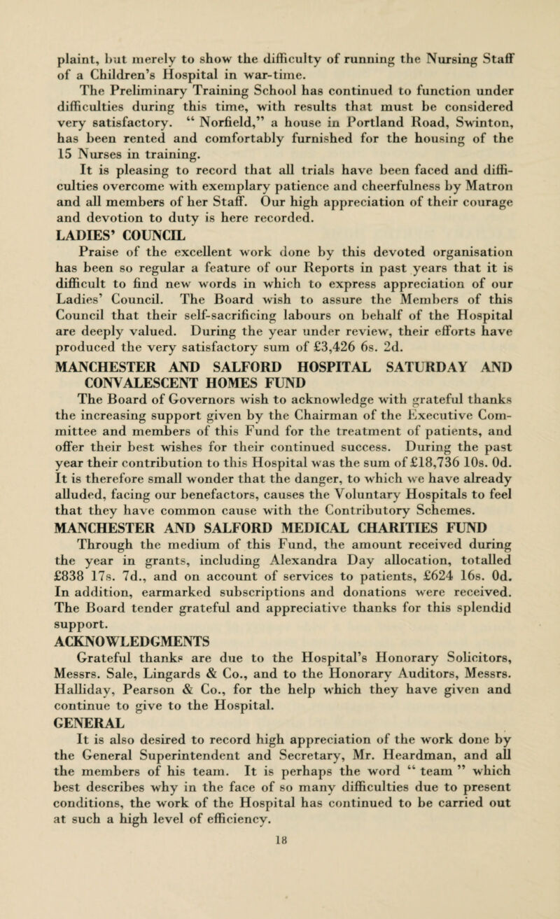 plaint, but merely to show the difficulty of running the Nursing Staff of a Children’s Hospital in war-time. The Preliminary Training School has continued to function under difficulties during this time, with results that must be considered very satisfactory. “ Norfield,” a house in Portland Road, Swrinton, has been rented and comfortably furnished for the housing of the 15 Nurses in training. It is pleasing to record that all trials have been faced and diffi¬ culties overcome with exemplary patience and cheerfulness by Matron and all members of her Staff. Our high appreciation of their courage and devotion to duty is here recorded. LADIES’ COUNCIL Praise of the excellent work done by this devoted organisation has been so regular a feature of our Reports in past years that it is difficult to find new words in which to express appreciation of our Ladies’ Council. The Board wish to assure the Members of this Council that their self-sacrificing labours on behalf of the Hospital are deeply valued. During the year under review, their efforts have produced the very satisfactory sum of £3,426 6s. 2d. MANCHESTER AND SALFORD HOSPITAL SATURDAY AND CONVALESCENT HOMES FUND The Board of Governors wish to acknowledge with grateful thanks the increasing support given by the Chairman of the Executive Com¬ mittee and members of this Fund for the treatment of patients, and offer their best wishes for their continued success. During the past year their contribution to this Hospital was the sum of £18,736 10s. Od. It is therefore small wonder that the danger, to which we have already alluded, facing our benefactors, causes the Voluntary Hospitals to feel that they have common cause with the Contributory Schemes. MANCHESTER AND SALFORD MEDICAL CHARITIES FUND Through the medium of this Fund, the amount received during the year in grants, including Alexandra Day allocation, totalled £838 17s. 7d., and on account of services to patients, £624 16s. Od. In addition, earmarked subscriptions and donations were received. The Board tender grateful and appreciative thanks for this splendid support. ACKNOWLEDGMENTS Grateful thanks are due to the Hospital’s Honorary Solicitors, Messrs. Sale, Lingards & Co., and to the Honorary Auditors, Messrs. Halliday, Pearson & Co., for the help which they have given and continue to give to the Hospital. GENERAL It is also desired to record high appreciation of the work done by the General Superintendent and Secretary, Mr. Heardman, and all the members of his team. It is perhaps the word 44 team ” which best describes why in the face of so many difficulties due to present conditions, the work of the Hospital has continued to be carried out at such a high level of efficiency.