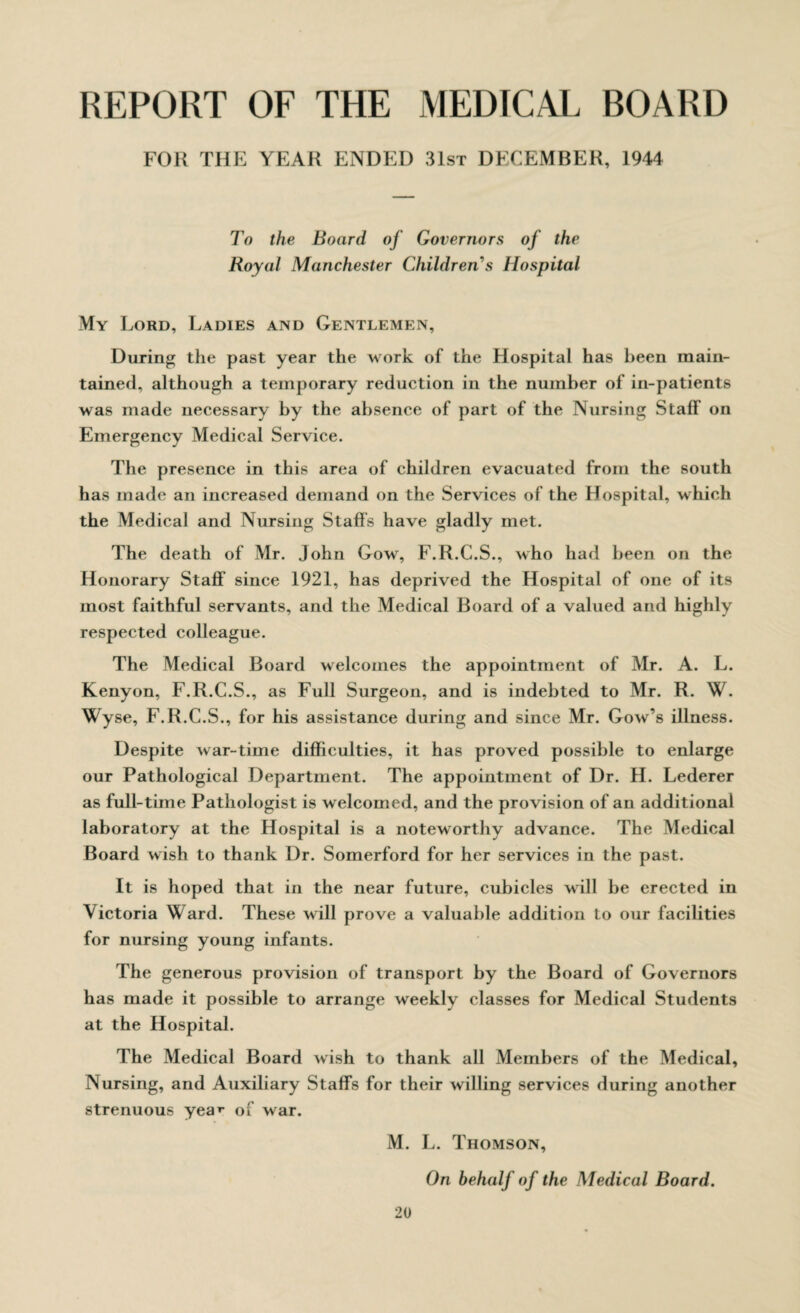 REPORT OF THE MEDICAL ROARD FOR THE YEAR ENDED 31st DECEMBER, 1944 To the Board of Governors of the Royal Manchester Children's Hospital My Lord, Ladies and Gentlemen, During the past year the work of the Hospital has been main¬ tained, although a temporary reduction in the number of in-patients was made necessary by the absence of part of the Nursing Staff on Emergency Medical Service. The presence in this area of children evacuated from the south has made an increased demand on the Services of the Hospital, which the Medical and Nursing Staffs have gladly met. The death of Mr. John Gow, F.R.C.S., who had been on the Honorary Staff' since 1921, has deprived the Hospital of one of its most faithful servants, and the Medical Board of a valued and highly respected colleague. The Medical Board welcomes the appointment of Mr. A. L. Kenyon, F.R.C.S., as Full Surgeon, and is indebted to Mr. R. W. Wyse, F.R.C.S., for his assistance during and since Mr. Gow’s illness. Despite war-time difficulties, it has proved possible to enlarge our Pathological Department. The appointment of Dr. H. Lederer as full-time Pathologist is welcomed, and the provision of an additional laboratory at the Hospital is a noteworthy advance. The Medical Board wish to thank Dr. Somerford for her services in the past. It is hoped that in the near future, cubicles will be erected in Victoria Ward. These will prove a valuable addition to our facilities for nursing young infants. The generous provision of transport by the Board of Governors has made it possible to arrange weekly classes for Medical Students at the Hospital. The Medical Board wish to thank all Members of the Medical, Nursing, and Auxiliary Staffs for their willing services during another strenuous yea^ of w ar. M. L. Thomson, On behalf of the Medical Board.