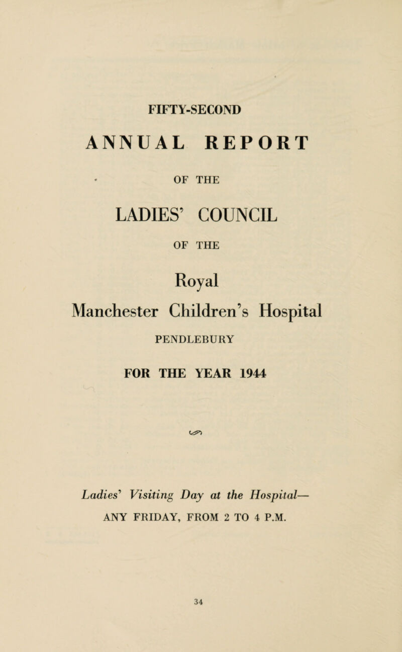 FIFTY-SECOND ANNUAL REPORT OF THE LADIES’ COUNCIL OF THE Royal Manchester Children’s Hospital PENDLEBURY FOR THE YEAR 1944 Ladies’ Visiting Day at the Hospital— ANY FRIDAY, FROM 2 TO 4 P.M.
