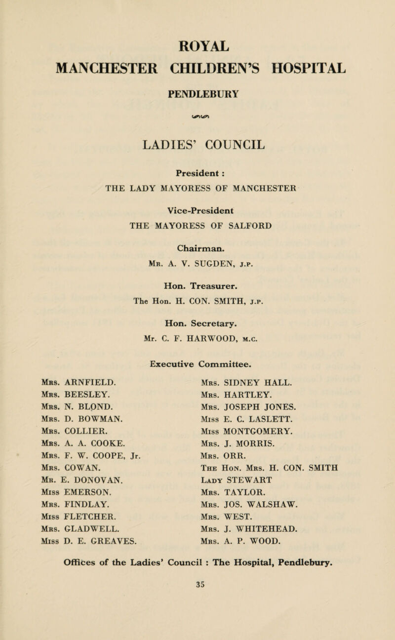 ROYAL MANCHESTER CHILDREN’S HOSPITAL PENDLEBURY LADIES’ COUNCIL President : THE LADY MAYORESS OF MANCHESTER Vice-President THE MAYORESS OF SALFORD Chairman. Mr. A. V. SUGDEN, j.p. Hon. Treasurer. The Hon. H. CON. SMITH, j.p. Hon. Secretary. Mr. C. F. HARWOOD, m.c. Executive Committee. Mrs. ARNFIELD. Mrs. BEESLEY. Mrs. N. BLOND. Mrs. D. BOWMAN. Mrs. COLLIER. Mrs. A. A. COOKE. Mrs. F. W. COOPE, Jr. Mrs. COWAN. Mr. E. DONOVAN. Miss EMERSON. Mrs. FINDLAY. Miss FLETCHER. Mrs. GLADWELL. Miss D. E. GREAVES. Mrs. SIDNEY HALL. Mrs. HARTLEY. Mrs. JOSEPH JONES. Miss E. C. LASLETT. Miss MONTGOMERY. Mrs. J. MORRIS. Mrs. ORR. The Hon. Mrs. H. CON. SMITH Lady STEWART Mrs. TAYLOR. Mrs. JOS. WALSHAW. Mrs. WEST. Mrs. J. WHITEHEAD. Mrs. A. P. WOOD. Offices of the Ladies’ Council : The Hospital, Pendlebury.