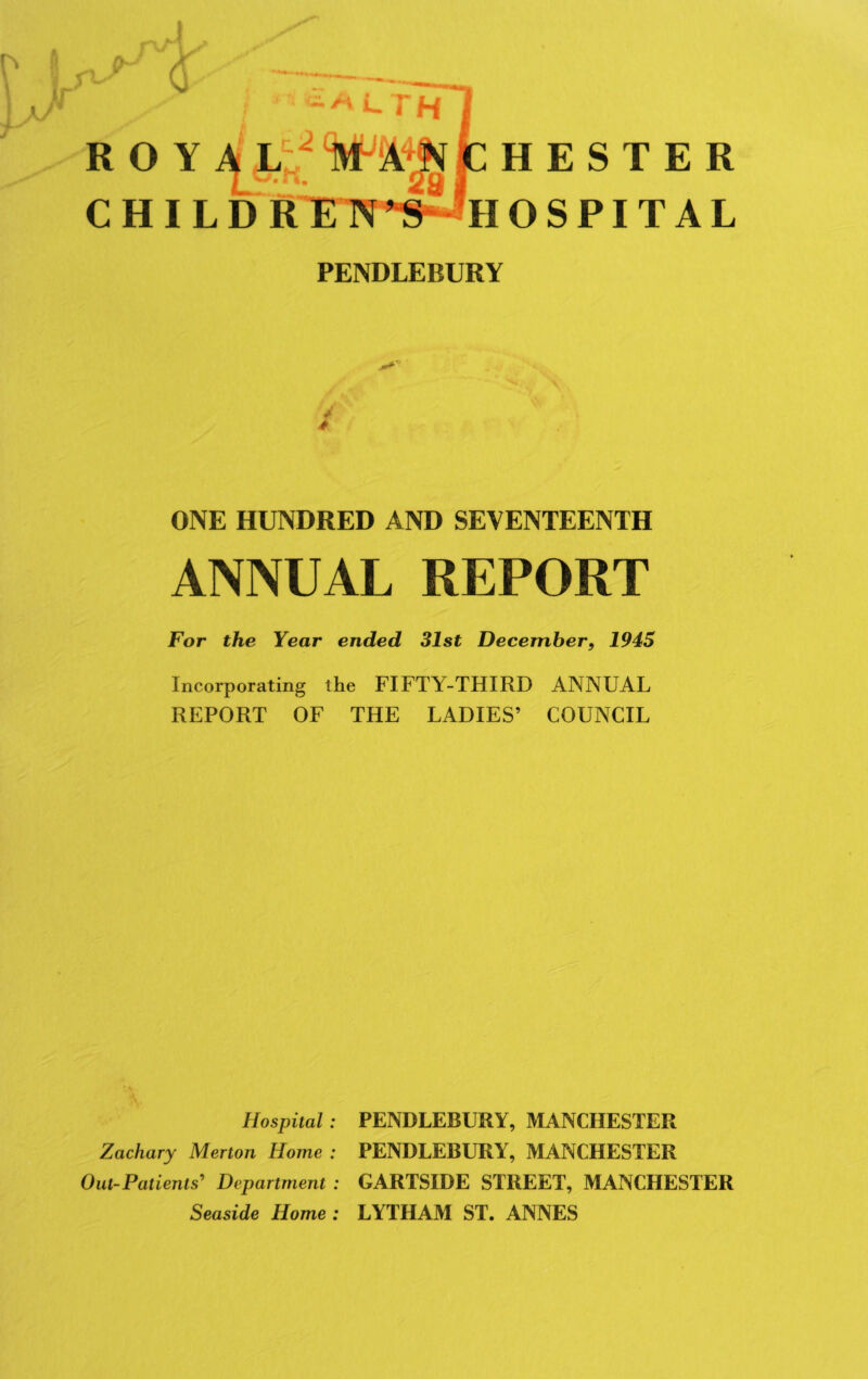 R O CH H O PENDLEBURY ESTER SPITAL y 4 ONE HUNDRED AND SEVENTEENTH ANNUAL REPORT For the Year ended 31st December, 1945 Incorporating the FIFTY-THIRD ANNUAL REPORT OF THE LADIES’ COUNCIL Hospital: PENDLEBURY, MANCHESTER Zachary Merton Home : PENDLEBURY, MANCHESTER Out-Patients' Department : GARTSIDE STREET, MANCHESTER Seaside Home : LYTHAM ST. ANNES