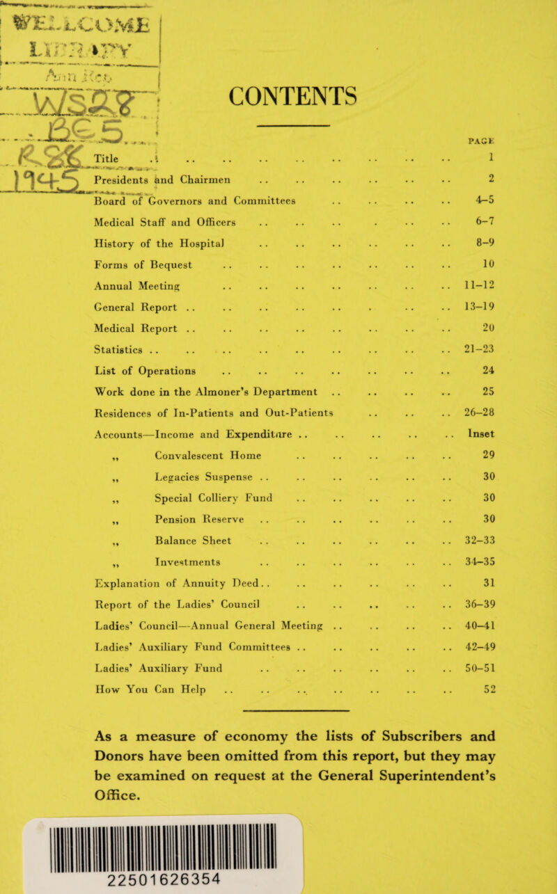 WILL LCOML Lina vpv CONTENTS Title . Presidents and Chairmen Board of Governors and Committees Medical Staff and Officers History of the Hospital Forms of Bequest Annual Meeting General Report Medical Report Statistics List of Operations Work done in the Almoner’s Department Residences of In-Patients and Out-Patients Accounts—Income and Expenditure .. ,, Convalescent Home ,, Legacies Suspense .. ,, Special Colliery Fund ,, Pension Reserve ,, Balance Sheet „ Investments Explanation of Annuity Deed.. Report of the Ladies’ Council Ladies’ Council—Annual General Meeting Ladies’ Auxiliary Fund Committees .. Ladies’ Auxiliary Fund How You Can Help PACK 1 2 4-5 6-7 8-9 10 11-12 13-19 20 21-23 24 25 26-28 Inset 29 30 30 30 32-33 34-35 31 36-39 40-41 42-49 50-51 52 As a measure of economy the lists of Subscribers and Donors have been omitted from this report, but they may be examined on request at the General Superintendent’s Office. 22501626354