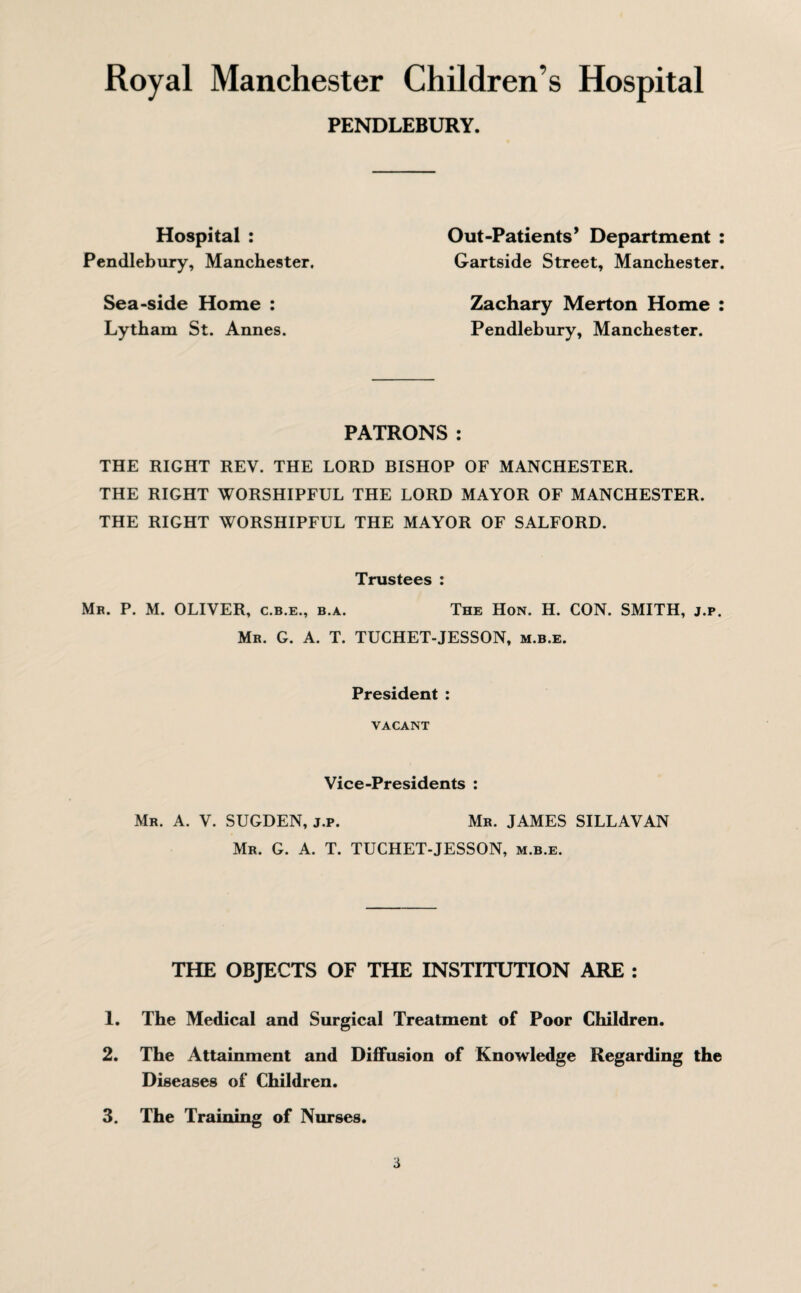 PENDLEBURY. Hospital : Pendlebury, Manchester. Sea-side Home : Lytham St. Annes. Out-Patients * Department : Gartside Street, Manchester. Zachary Merton Home : Pendlebury, Manchester. PATRONS : THE RIGHT REV. THE LORD BISHOP OF MANCHESTER. THE RIGHT WORSHIPFUL THE LORD MAYOR OF MANCHESTER. THE RIGHT WORSHIPFUL THE MAYOR OF SALFORD. Trustees : Mr. P. M. OLIVER, c.b.e., b.a. The Hon. H. CON. SMITH, j.p. Mr. G. A. T. TUCHET-JESSON, m.b.e. President : VACANT Vice-Presidents : Mr. A. V. SUGDEN, j.p. Mr. JAMES SILLAVAN Mr. G. A. T. TUCHET-JESSON, m.b.e. THE OBJECTS OF THE INSTITUTION ARE : 1. The Medical and Surgical Treatment of Poor Children. 2. The Attainment and Diffusion of Knowledge Regarding the Diseases of Children. 3. The Training of Nurses. a