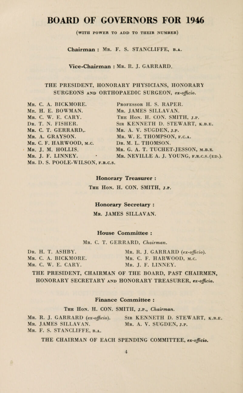 BOARD OF GOVERNORS FOR 1946 (with power to add to their number) Chairman : Mr. F. S. STANCLIFFE, b.a. Vice-Chairman : Mr. R. J. GARRARD. THE PRESIDENT, HONORARY PHYSICIANS, HONORARY SURGEONS and ORTHOPAEDIC SURGEON, ex-officio. Mr. C. A. BICKMORE. Mr. H. E. BOWMAN. Mr. C. W. E. CARY. Dr. T. N. FISHER. Mr. C. T. GERRARD,. Mr. A. GRAYSON. Mr. C. F. HARWOOD, m.c. Mr. J. M. HOLLIS. Mr. J. F. LINNEY. Mr. D. S. POOLE-WILSON, f.r.c.s. Professor H. S. RAPER. Mr. JAMES SILLAVAN. The Hon. H. CON. SMITH, j.p. Sir KENNETH D. STEWART, k.b.e. Mr. A. V. SUGDEN, j.p. Mr. W. E. THOMPSON, f.c.a. Dr. M. L. THOMSON. Mr. G. A. T. TUCHET-JESSON, m.b.e. Mr. NEVILLE A. J. YOUNG, f.r.c.s. (ed.). Honorary Treasurer : The Hon. H. CON. SMITH, j.p. Honorary Secretary : Mr. JAMES SILLAVAN. House Committee : Mr. C. T. GERRARD, Chairman. Dr. H. T. ASHBY. Mr. C. A. BICKMORE. Mr. C. W. E. CARY. Mr. R. J. GARRARD (ex-officio). Mr. C. F. HARWOOD, m.c. Mr. J. F. LINNEY. THE PRESIDENT, CHAIRMAN OF THE BOARD, PAST CHAIRMEN, HONORARY SECRETARY and HONORARY TREASURER, ex-officio. Finance Committee : The Hon. H. CON. SMITH, j.p.. Chairman. Mr. R. J. GARRARD (ex-officio). Sir KENNETH D. STEWART, k.b.e. Mr. JAMES SILLAVAN. Mr. A. V. SUGDEN, j.p. Mr. F. S. STANCLIFFE, b.a. THE CHAIRMAN OF EACH SPENDING COMMITTEE, ex-officio.